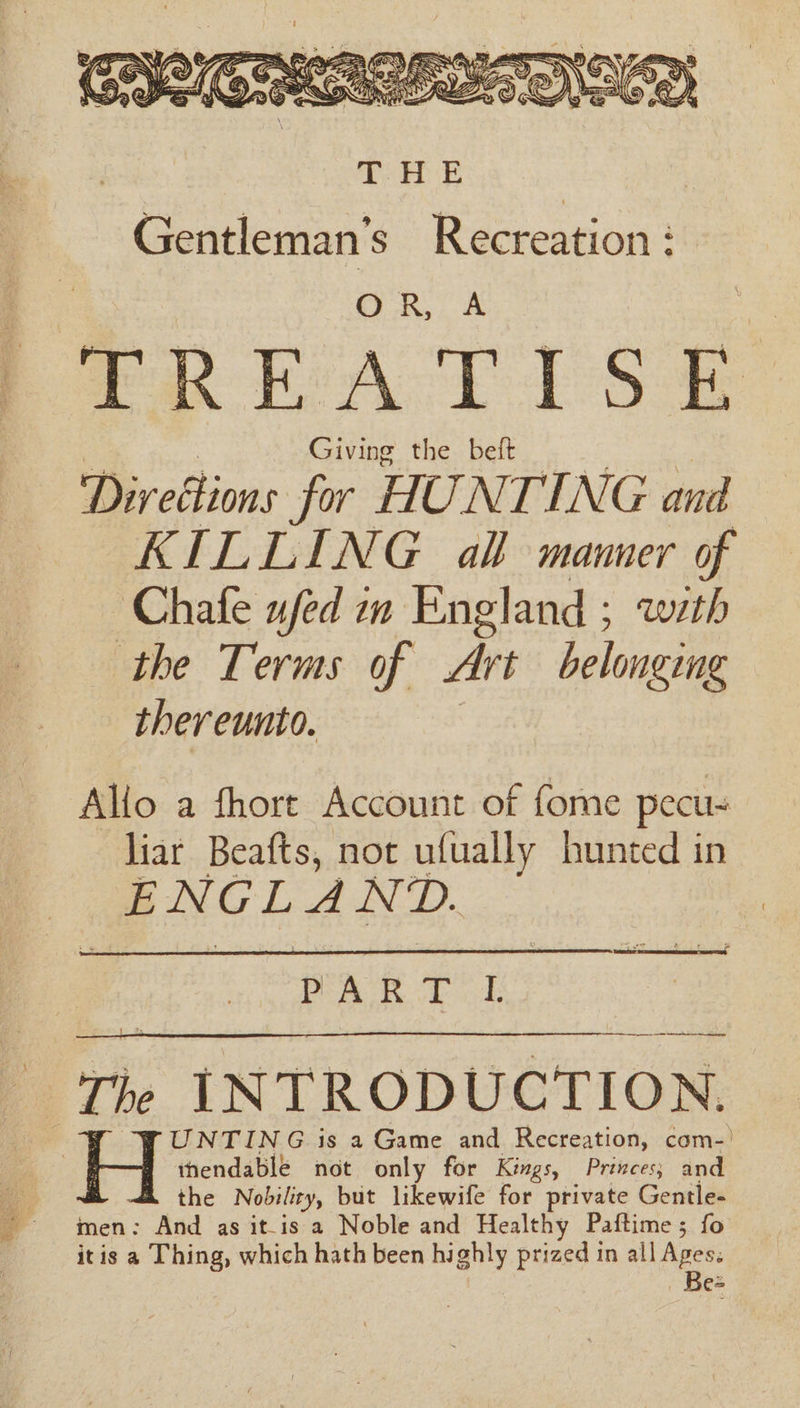 Ww Fa, (Ae usa ») BS SiGnany \\ 4S Wd KES KG SiS, Ov BR Ns \Zy ha hy ~ A Yeas ¢ Lifes Ei? Sy : a Ye ey f (? &gt; ‘hi “he ie = wh = S Nf), eee ip i ( A dpe S eye Rea CHPSa YZ Oe SAGAS oe —A\s, @ Ww A Gentleman’s Recreation : OR, A TREATISE Giving the beft Direétions for HUNTING and KILLING all manner of Chafe ufed in England ; with the Terms of Art belonging thereunto. Allo a fhorte Account of fome pecu liar Beafts, not ufually hunted in ENGLAND. PART I the Nobility, but likewife for private Gentle- men: And as it-is a Noble and Healthy Paftime; fo itis a Thing, which hath been highly prized in all Apes: Be=