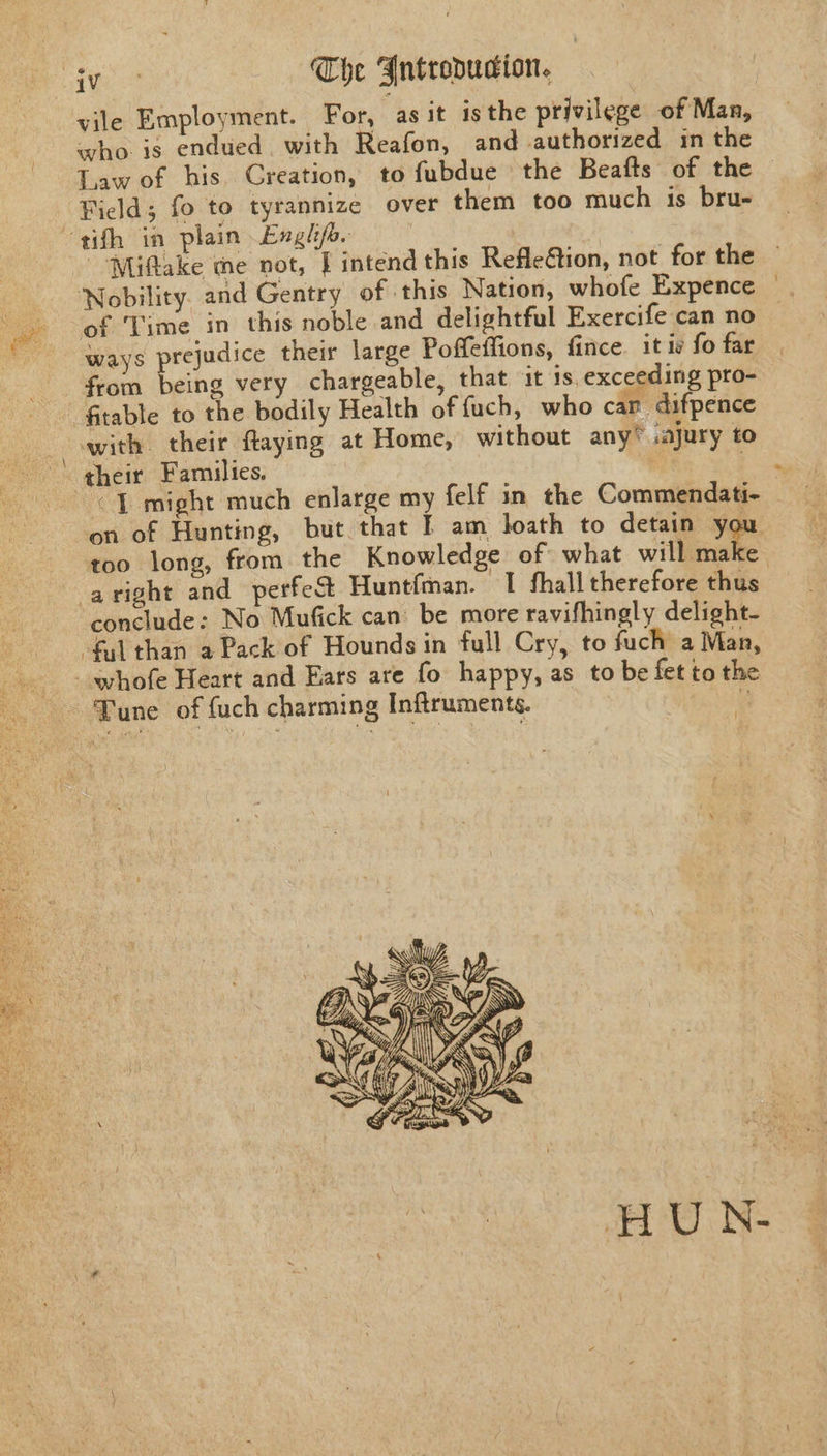 vile Employment. For, -asit isthe privilege of Man, who is endued. with Reafon, and -authorized in the Law of his Creation, to fubdue the Beafts of the ways prejudice their large Poffeffions, fince. it iv fo far from being very chargeable, that it 1s, exceeding pro- “J might much enlarge my felf in the Commendati- on of Hunting, but that IE am loath to detain you. too long, from the Knowledge of what will A conclude: No Mufick can: be more ravifhingly delight- HUN- ~