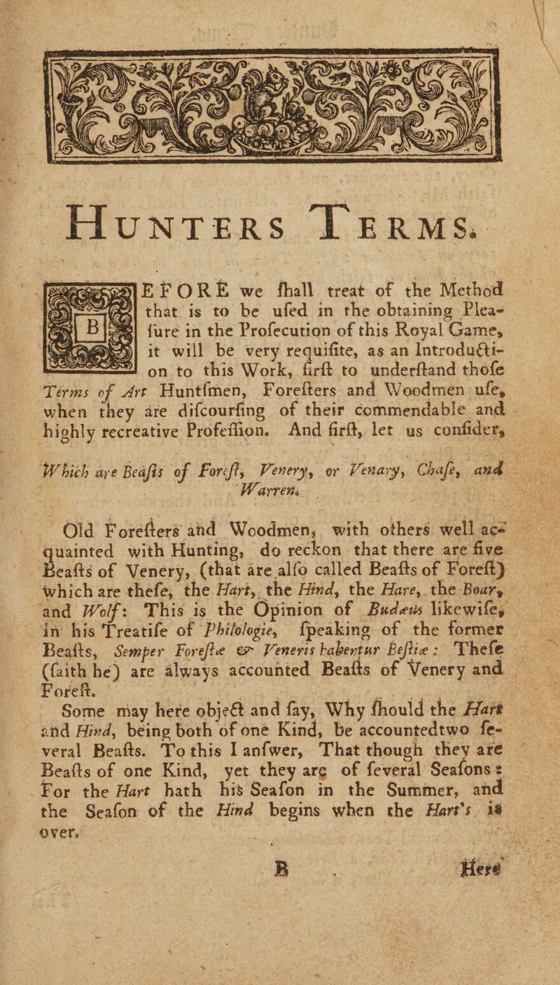 Xe J) SN) WY ARRON Za» me A f/ 7 &lt;i) TG. . 7: ‘ es iy \ =, || SAAS, WG i a Pa sdk S v&lt; : )) hy eas ¥ NS2/) aed a SEN ASS f Se SS st &lt;, ; Se IS Vip hin’ ry 2) - Hunters Terms. EFORE we fhall treat of the Method that is to be ufed in the obtaining Plea- {ure in the Profecution of this Royal Game, it will be very requifite, as an Introducti- on to this Work, firft to underftand thofe Terms of Art Huntfmen, Forefters and Woodmen ufe, when they are difcourfing of their commendable and highly recreative Profeflion. And firft, let us confiders — Which are Beafts of Forcft, Venery, or Venary, Chafe, and tay | Warren: quainted with Hunting, do reckon that there are five Beats of Venery, (that are alfo called Beafts of Foreft) which are thefe, the Hart, the Hind, the Hare, the Boar, _ and Wolf: This is the Opinion of Budess likewife, _ in his Treatife of Philologie, {peaking of the former | Beafts, Semper Forefte ex Veneris habentur Beflie: Thefe — (faith he) are always accounted Beafts of Venery and — Borel Pte ek to en Some may here objeét and fay, Why fhould the Hart — and Hind, being both of one Kind, be accountedtwo fe- veral Beafts. Tothis Ianfwer, That though they are Beafts of one Kind, yet they are of feveral Seafons: For the Hart hath his Seafon in the Summer, and — the Seafon of the Hind begins when the Hart's 18 over. : nee Here