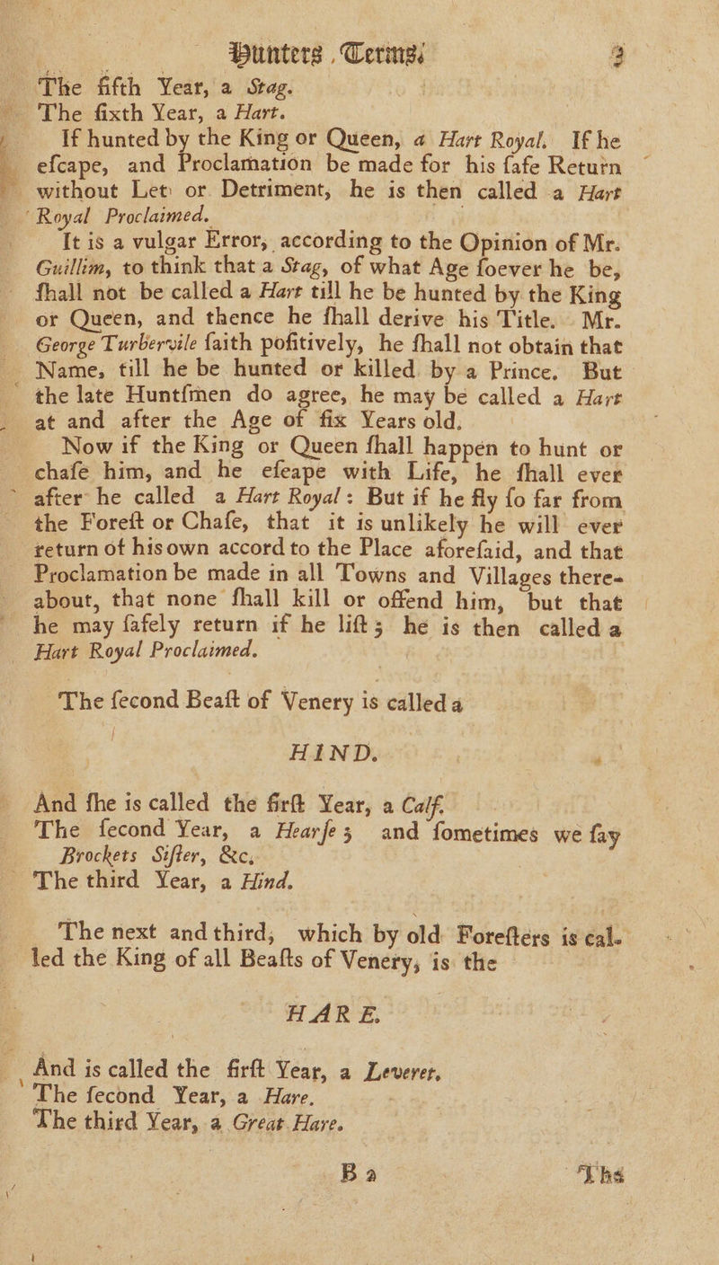 Hunters , Cerne: 4 If hunted by the King or Queen, a Hart Royal, If he It is a vulgar Error, according to the Opinion of Mr. Guillim, to think that a Stag, of what Age foever he be, fhall not be called a Hart till he be hunted by the King George Turbervile faith pofitively, he fhall not obtain that Name, till he be hunted or killed by a Prince. But Now if the King or Queen fhall happen to hunt or chafe him, and he efeape with Life, he fhall ever the Foreft or Chafe, that it is unlikely he will ever return of hisown accord to the Place aforefaid, and that about, that none fhall kill or offend him, but that he may fafely return if he lifts he is then called a The fecond Beat of Venery ts cdlled a &lt;i HIND. re And fhe is called the firft Year, a Calf. The fecond Year, a Hearfe3; and fometimes we fay Brockets Sifter, &amp;c, The next andthird; which by old Forefters is cale led the King of all Beafts of Venery, is. the HARE, The fecond Year, a Hare. The third Year, a Great Hare. Ba , The