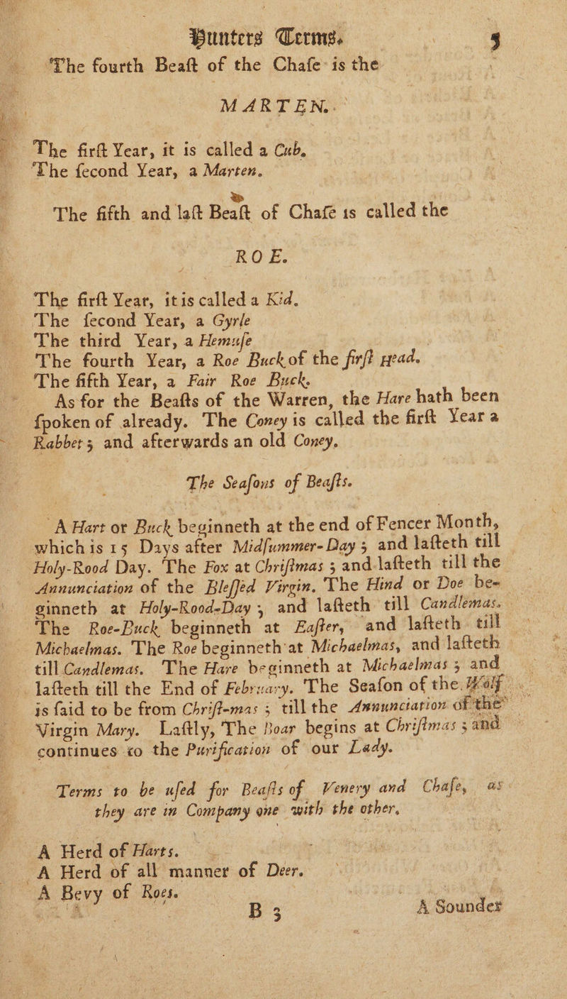 ‘The fourth Beaft of the Chafe: is the : MARTEN..' The fecond Year, a Marten. | : BS ‘ The fifth and laft Beaft of Chafe 1s called the ROE: The firft Year, itis called a Kid. As for the Beafts of the Warren, the Hare hath been fpoken of already. The Coney is called the firft Yeara Rabber 3 and afterwards an old Coney, The Seafous of Beafts. “A Hart or Buck beginneth at the end of Fencer Month, Holy-Rood Day. ‘The Fox at Chrifimas ; and-lafteth till the Annunciation of the Bleffed Virgin. The Hind or Doe be- The Roe-Buck beginneth at Eafter, and lafteth till | Michaelmas. The Roe beginneth'at Michaelmas, and lafteth till Cavdlemas. The Hare beginneth at Michaelmas 3 and js faid to be from Chriffemas 5 till the Asnunctation 0 the” ' Virgin Mary. Laftly, The Boar begins at Chrifimas 5 and continues «o the Purification of our Lady. Terms to be ufed for Beafis of Venery and Chafe, as they are in Company one with the other, | B 3 | ~ &amp; Sounder \