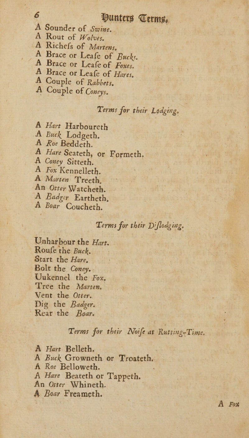 A Sounder of Swine. : A Rout of Wolves. A Richefs of Martens, A Brace or Leafe of Foxes. A Brace or Leafe of Hares, A Couple of Rabbets, A Couple of Coneys. Terms for their Lodging. A Hart Harboureth A Buck Lodgeth, A Roe Beddeth. A Hare Seateth, or Formeth. » A Coney Sitteth. A Fox Kennelleth. A Marten Treeth. An Otter Watcheth. A Badger Eartheth, A Boar Coucheth. ernie for their Diflodging. Unharbour the Hart. Roufe the Buck. Start the Hare, Bolt the Coney. Uukennel the Fox. Tree the Marten, Vent the Otter. Dig the Badger. Rear the Boar. Terms for their Noife at Rutting-Time, A Hart Belleth. ! A Buck Growneth or Troateth. A Roe Belloweth. — , A Havre Beateth or Tappeth. An Otter Whineth. A Boar Freameth. A ge