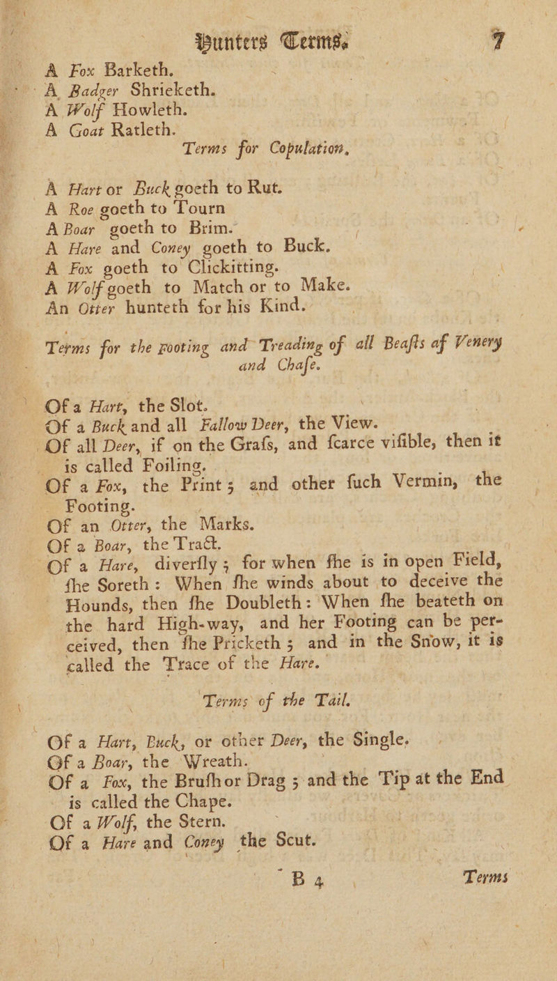 A Fox Barketh. . geal be | A Wolf Howleth. A Goat Ratleth. Terms for Copulation, A Hart or Buck goeth to Rut. A Roe goeth to Tourn A Boar goeth to Brim. A Hare and Coney goeth to Buck. A Fox goeth to Clickitting. A Wolf goeth to Match or to Make. An Otter hunteth for his Kind. Terms for the rooting and Treading of all Beafts af Venery and Chafe. ’ Ofa Hart, the Slot. Of a Buck and all Fallow Deer, the View. Of all Deer, if on the Grafs, and {carce vifible, then it is called Foiling. : Of a Fox, the Print; and other fuch Vermin, the Footing. Of an Otter, the Marks. Of a Boar, the Tract, | “Of a Hare, diverfly ; for when fhe is in open Field, fhe Soreth: When fhe winds about to deceive the ~ Hounds, then fhe Doubleth: When fhe beateth on the hard High-way, and her Footing can be per- ceived, then fhe Pricketh ; and in the Snow, it is called the Trace of the Hare. | Terms oF the Tail. Of a Hart, Buck, or other Deer, the Single, Of a Boar, the Wreath. . | Of a Fox, the Brufhor Drag 5 and the Tip at the End is called the Chape. Of a Wolf, the Stern. Of a Hare and Coney the Scut. Se ey See Terms