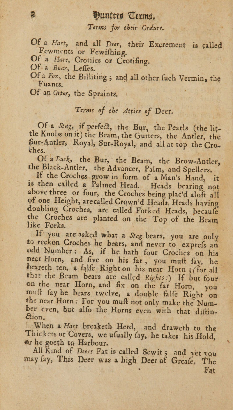 Terms for their Ordure. Of a Hart, and all Deer, their Excrement is called Fewments or Fewifhing. Of a Hare, Crotiles or Crotifing. Of.a Boar, Leffes. Of a Fox, the Billiting ; and all other fuch Vermin, the Fuants. OF an Otter, the Spraints. Terms of the Attire of Deer. Of a Stag, if perfec, the Bur, the Pearls (the lit- tle Knobs on it) the Beam, the Gutters, the Antler, the Sur-Antler, Royal, Sur-Royal, and all at top the Cro. ches. Of a Buck, the Bur, the Beam, the Brow-Antler, © the Black-Antler, the Advancer, Palm, and Spellers. If the Croches. grow in form of a Man’s Hand, it is then called a Palmed Head. Heads bearing not above three or four, the Croches being plac’d aloft all — of one Height, arecalled Crown’d Heads, Heads havin : doubling Croches, are called Forked Heads, becaufe the Croches are planted on the Top of the Beam like Forks, . | If you areasked what a Stag bears, you are only to reckon Croches he bears, and never to exprefs an odd Number: As, if he hath four Croches on his near Horn, and five on his far, you mutt fay, he . beareth ten, a falfe Right on his near Horn 3 (for alt that the Beam bears are called Rights:) If but four on the near Horn, and fix on the far Horn, you | mu{t fay he bears twelve, a double falfe Right on the near Horn: For you muft not only make the Num- _ i even, but alfo the Horns even with that diftin- ion, When a Hart breaketh Herd, and draweth to the Thickets or Covers, we ufually fay, he takes his Hold, @r he goeth to Harbour. , All Kind of Deers Fat is called Sewit 5; and yet you may fay, This Deer was a high Deer of Greafe, The ie , Fat