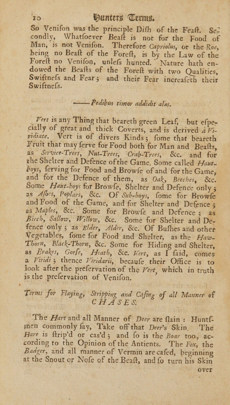 So Venifon was the principle Dith of the Feaft. Se condly, Whatfoever Beaft is not for the Food of ~ Man, is not Venifon. Therefore Capriolus, or the Roe, being no Beaft of the Foreft, is by the Law of the Foreft no Venifon, unlefs hunted.“ Nature hath en- dowed the Beafts of the Foreft with two Qualities, Swiftnefs and Fear; and their Fear increafeth their Swiftnefs. | —— Pedibus timor addidit ala. _ Vert 1s any Thing that beareth green Leaf, but efpe= cially of great and thick Coverts, and is derived 3 //- _ gidtate, Vert is of divers Kinds; fome that beareth Fruit that may ferve for Food both for Man and Beatts, as Service-Trees, Nut-Trees, Crab-Trees, &amp;c. and for the Shelter and Defence ofthe Game, Some called Haut boys, ferving for Food and Browfe of and for the Game, and for the Defence of them, as Oak, Beeches, S&amp;c.- Some Haut-boys for Browfe, Shelter and Defence only 5 as Afbes, Poplars, &amp;c. Of Subeboys, fome for Browfe and Food of the Game, and for Shelter and Defence's’ - 2s Maples, &amp;c. Some for Browfe and Defence 5 as Birch, Sallow, Willow, &amp;c. Some for Shelter and De- _ fence only 5 as gzlder, Alder, &amp;c. Of Buthes and other Vegetables, fome for Food and Shelter, asthe Faw- Thorn, Black-Thorn, &amp;c. Some for Hiding and Shelter, as Brakes, Gorfe, Heath, &amp;c. Kert, as I faid, comes a Viridi; thence Viridarii, becaufe their Office is to look after the prefervation of the Vert, which in truth isthe prefervation of Venifon. | : Terms for Flaying, Stripping and Cafing of all Manner of . CE A SEBS | The Hart and all Manner of Deer are flain: Huntf- men commonly fay, Take off that Deer’s Skin. The Hare is ftrip’d or cas’d; and fo is the Boar too, ac- cording to the Opinion of the Antients. The Fox, the Badger, and all manner of Vermin are cafed, beginning at the Snout or Nofe of the Beaft, and fo turn his Skin over