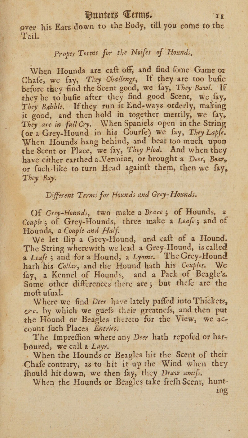 over his Ears down to the Body, till you come to the atk. | Pr oper Terms for the Noifes of “Hounds, When Hounds are caft off, and find fome Game or Chafe, we fay, They Challenge, If they are too bufie before they find the Scent good, we fay, They Bawl. If they be to bufie after they find good Scent, we fay, They Babble. Ifthey run it End-ways orderly, making it good, and then hold in together merrily, we fay, They are in full Cry. When Spaniels open in the String (or a Grey-Hound in his Courfe) we fay, They Lapfe. When Hounds hang behind, and beat too much upon the Scent or Place, we fay, They Plod. And when they have either earthed a.Vermine, or brought a Deer, Boar, or fuch-like to turn Head againit them, then we fay, They Bay. | ages wate Se, 3 Different Terms for Hounds and Grey- Hounds. Of Grey-Hounds, two make a Brace; of Hounds, a Couple; of Grey-Hounds, three make a Leafe; and of Hounds, a Couple and Half. ) | We let flip a Grey-Hound, and caft of a Hound, The String wherewith we lead a Grey-Hound, is called a Leafe ; and for a Hound, a Lyome, The Grey-Hound hath his Collar, and the Hound hath his Couples. We fay, a Kennel of Hounds, and a Pack of Beagle’s. Some other differences there are; but thefe are the mot ufual. 3 aa Where we find Deer have lately paffed into Thickets, exc. by which we guefs their greatnefs, and then put . the Hound or Beagles thereto for the View, we ace count fuch Places Entries. The Impreffion where any Deer hath repofed or har- boured, we call a Layr. . When the Hounds or Beagles hit the Scent of their Chafe contrary, as to hit it up the Wind when they fhould hit down, we then fay, they Draw amifs. When the Hounds or Beagles take frefh Scent, hunt- ing