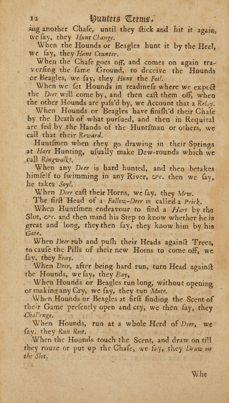 jag another Chafe, until they ftick and hit it again, wefay, they Hunt Change. | | When the Hounds or Beagles hunt it by the Heel, we fay, they Hunt Counter. When the Chafe goes off, and comes on again tra- werfing the fame Ground, to deceive the Hounds or Beagles, we fay, they Hunt the Foil. When we fet Hounds in readinefs where we expe the Deer will come by, and then caft them off, when the other Hounds are pafs’d by, we Account that a Reluy. When. Hounds or Beagles have finifh’d their Chafe by the Death of what purfued, and then in Requital are fed by the Hands of the Huntfman or others, we call that their Reward. Huntfmen when they go drawing in their Springs at Hart Hunting, ufually make Dew-rounds which we. call Ringwalks, | When any Deer is hard hunted, and then betakes himfelf to fwimming in any River, ec. then we fay, he takes Soy/, 3 When Deer caft their Horns, we fay, they Mew. The firlt Head of ‘a&gt; Fallow-Deer is called.a Prick. When Huntfmen endeavour to find a Hart by the. Slot, exc. and then mind his Step to know whether he is great and long, theythen fay, they know him by his Gate. a ; When Jeer rub and pufh their Heads againft Trees, to caufe the Pills of their new Horns to come off, we fay, they Fray. When Deer, after being hard run, turn Head againit . the Hounds, we fay, they Bay, ist When Hounds or Beagles run long, without opening or making any Cry, we fay, they tun Mate. eg When Hounds or Beagles at firft finding the Scent of their Game prefently open and cry, we then fay, they | Lhallenge. 4 When Hounds, run at a whole Herd of Deer, we fay, they Raw Riot. ‘When the Hounds touch the Scent, and draw on till they rouze or put up the Chale, we fay, they Draw oz the Slot, : 7 \ Whe