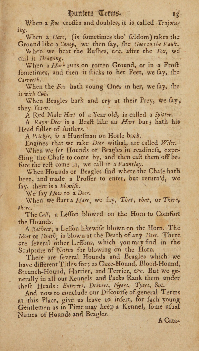 tpanttins Terms. a When a Roe croffes and doubles, it is called -Trajoin- ing. When a Hare, (is fometimes tho’ feldom) takes the Ground like a Coney, we then fay, fhe Goes tothe Vault. When we beat the Bufhes, exc. after the Fox, we ~ call it Drawing. ' When a Aare runs on rotten Ground, or in a Frot fometimes, and then it Se to her Feet, we fay, fhe Carryeth. When the Fox hath yaing Ones in her, we ay, fhe ss with Cub. When Beagles bark and cry at their Prey, we fay, they Yearn. A Red Male Hart of a Year old, 1s called a Spitter. A Rayn-Deer is a Beaft like an Hart but; hath his Head fuller of Antlers. * A Pricker, is a Hunt{man on Horfe back, Engines that we take Deer withal, are called Wiles. When we fet Hounds of Beagles in readinefs, expe- ting the Chafe tocome by, and then caft them off bes fore the reft come in, we calb it a Vauntlay. When Hounds or Beagles find where the Chafe hath been, and made a Proffer to outa, but eye dy we fay, there isa Blemi/h. We fay How to a Deer. ~ When we itarta Hare, we a That, that, or There, iBeras The Call, a Leffon blowed on the Horn to Comfort the Hounds. A Recheat, a Leffon likewife blown on the Horn. The Mort or Death, is blown at the Death of any Deer. There cre feveral other Leffons, which you may find in the Sculpture of Notes for blowing on the Horn. There are feveral Hounds “and Beagles which we have different Titles:for; as Gaze-Hound, Blood-Hound, Staunch-Hound, Harrier, and Terrier, e~c. But we ge- nerally in all our Kennels and Packs Rank them under thefe Heads: Enterers, Drivers, Flyers, Tyers, &amp;c. And now to conclude our Difcourfe of general Terms at this Place, give us leave ta infert, for fuch young Gentlemen as in Time may keépa Kennel, fome ufual Names of Hounds and Beagles. A Cata«