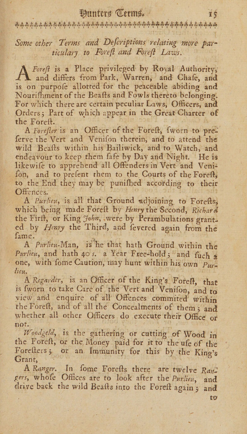 | Wanters Cems, aS GRE GOH SBE OS BEBE DSS ESE SEE BEE ab pint Some other Terms and Defcriptions relating more par- ticulary to Foreft and Foreft Laws. A Foreft is a Place privileged’ by Royal Authority, \ and differs from Park, Warren, and Chafe, and is on purpofe allotted for the peaceable abiding and Nourifhment of the Beafts and Fowls thereto belonging. For which there are certain peculiar Laws, Officers, and - Orders; Part of which appear in the Great Charter of the Foreft. ant. se A Forefier is an Officer of the Foreft, {worn to pre: ferve the Vert and Venifon therein, and to attend the wild Beafts within his Bailiwick, and'to Watch, and endeavour to keep them fafe by Day and Night. He is likewife to apprehend all Offenders in Vert and Veni- fon, and to prefent them to the Courts of the Foreft, to the End they may be punifhed according to their Offences. dag. Postal : 3084 | A Purlieu, is all that Ground adjoining to Forefts; which being made Foreft by Henrythe Second, Richard the Firit, or King Sohn, .were by Perambulations grant. te by Henry the Third, and fevered again from thé PO Neate. 3 ee 2M A Purlieu-Man, is Re that hath Ground within the Purlieu, and hath 40s. a Year Free-hold; “and fach 4 - one, with fome Caution, may hunt within his own lieu, A Regarder, 18 an Officer of the King’s Forteft, thas is {worn to take Care'of. the Vert and Venifon, and to view arid enquire of all Offences commited’ within the Foreft, and of all the Concealments of them; and whether all other Officers do execute their Office or Woodgeld,. is the gathering or cutting of Wood in the Foreft, or the Money paid for it to the ufe of the Forefters; or an Immunity for this by the King’s Grant, , A Ranger. In fome Forefts there are twelve Ray: gers, whofe Offices are to look after the Purlien, and drive back the wild Beatts into the Foreft again; and to Pure