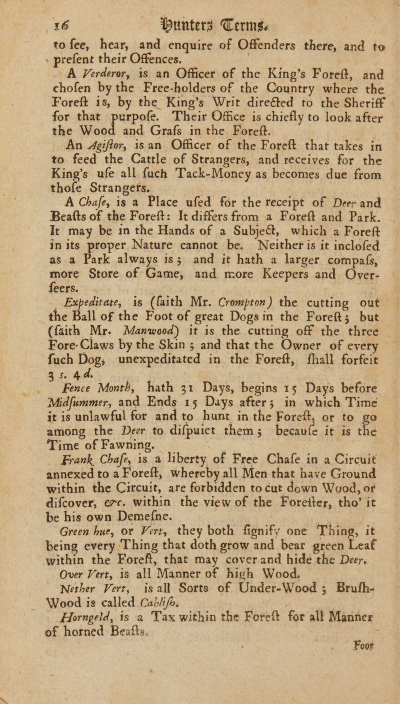 to fee, hear, and enquire of Offenders there, and to » prefent their Offences. | A Verderor, is an Officer of the King’s Foreft, and chofen by the Free-holders of the Country where the Foreft 1s, by the King’s Writ dire&amp;ted to the Sheriff for that purpofe. Their Office is chiefly to look after the Wood and Grafs in the Foreft.. Uae An Agiftor, isan Officer of the Foreft that takes in to feed the Cattle of Strangers, and receives for the King’s ufe all fuch Tack-Money as becomes due from thofe Strangefs. ae 3 A Chafe, is a Place ufed for the receipt of Deer and Beafts of the Foreft: It differs from a Foreft and Park. It may be 1n the Hands of a Subje&amp;, which a Foreft in its proper Nature cannot be. Neither is it inclofed as a Park always is; and it hath a larger compafs, pack Store of Game, and more Keepers and Over- ers.” _ Expedirare, is (faith Mr. Crompton) the cutting out the Ball of the Foot of great Dogsin the Foreft{; but (faith Mr. Manwood) it is the cutting off the three | Fore: Claws by the Skin ; and that the Owner of every fuch Dog, unexpeditated in the Foreft, fhall forfeit s hd. | ; ; Fence Month, hath 31 Days, begins 15 Days before Midfummer, and Ends 15 Days after; in which Time it is unlawful for and to hunt in the Foreft, or to go among the Deer to difpuict them; becaufe it is the Time of Fawning. os oe Frank Chafe, is a liberty of Free Chafe in a Circuit annexed to a Foreft, whereby all Men that have Ground within the Circuit, are forbidden to cut down Wood, or difcover, ec. within the view of the Forefter, tho’ it be his own Demefne. | : Green hue, or Vert, they both fignify one Thing, it being every ‘Thing that doth grow and bear green Leat within the Foreft, that may cover and hide the Deer, Over Vert, is all Manner of high Wood. Nether Vert, is all Sorts of Under-Wood ; Brufh- — Wood is called Cablifp. sa ; Pay Horngeld, is a Tax within the Foreft for alf Manner of horned Beatts. Foot