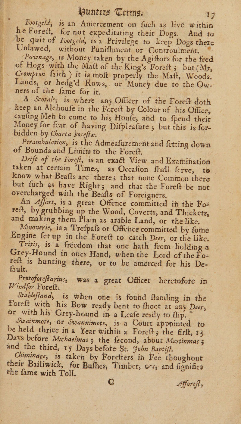 ae aE ne ee eT ee Sone aye ie | eee De le SEE rn eae segs. Sane na eT oie TOE Geen SE ae PERI ig eee unters Terms. | 17 Footgeld, is an Amercement on fuch ag livé within Unlawed, without Punifhment or Controulment. _Pawnage, 1s Money taken by the Agiftors for the feed of Hogs with the Maft of the King’s Foreft 5; but (Mg, Crompton faith ) it is moft properly the Maft, Woods, Lands, or hedg’d Rows,. or Money due to the Ow- ners of the fame for it, (eee Sora, ae A Scotale, is where any Officer of the Foreit doth caufing Meh to come to his Houfe, and to fpend their Money for fear of having Difpleafure 5 but this is for bidden by Charta Forefte, ~- | of Bounds and Limits to the Foreft. Drift of the Foreft, isan exa&amp; View and Exatnination taken at certain Times, as Occafion fhail ferve, to | know what Beafts are there; that none Common there but fuch as have Right; and that the Foreft be not overcharged with the Beafts of F oreigners, | An Affart, isa great Offence committed ih the Fos and making them Plain as arable Land, or the like. Minoverie, isa Trefpafs or Offence committed by fome Engine fet up in the Foreft to catch Deer, or the like. Tris, 1s a freedom that one hath from holding a Grey-Hound in ones Hand, when the Lord of the Fo- pa is hunting there, or to be amérced for his De- ault. 3 , | | Protoforeftarius, was a great Officer heretofore in Windfor Foret. | | _ _Stabiefland, is when ohe is found ftanding in the Foreft with his Bow ready bent to fhoot at any Deer, Swainmote, Or Swannimote, isa Court ap Pinted to be held thrice in a Year within a Foreft; Ah firft, 15 Days before Michaelmas 3 the fecond, about Martinmas 5 and the third, 15 Days befote 8t. John Baptiff. Chiminage, is taken by Forefters in Fee thoughout their Bailiwick, ‘for Bufhes, Timber, evcy and fionifies the fame with Toll. if . : e Affereft,