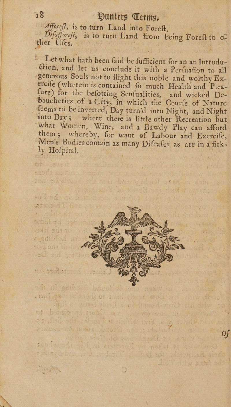 Afforeft, is to turn Land into Foreft, Rts oat | Difafforeft, is to turn Land from being Foreft to o- ‘ther Utes; | ; 1 Reet ~~ Let what hath’ been faid be fufficient for an an Introdu- ction, and let us conclude it with a Perfuafion to all ‘generous Souls not to ilight this noble and worthy Ex- ercife (wherein is contained fo much Health and Plea- fure) for the befotting Senfualities, and wicked De- baucherics of 2 City, in which the Courfe of Nature _ deems to be inverted; Day turn’d into Night, and Night ‘into Day; = where there is little other Recreation but “what Women, Wine, and a Bawdy Play can afford them; whereby, for want of Labour and Exercife, Men’s Bodies contain as many Difeafes as ate ina fick- dy Hofpiral, mi fi ie his, , < AON Ly MANE AROS (Dy = ibs Ww WEG sae td AN NS a PAIN