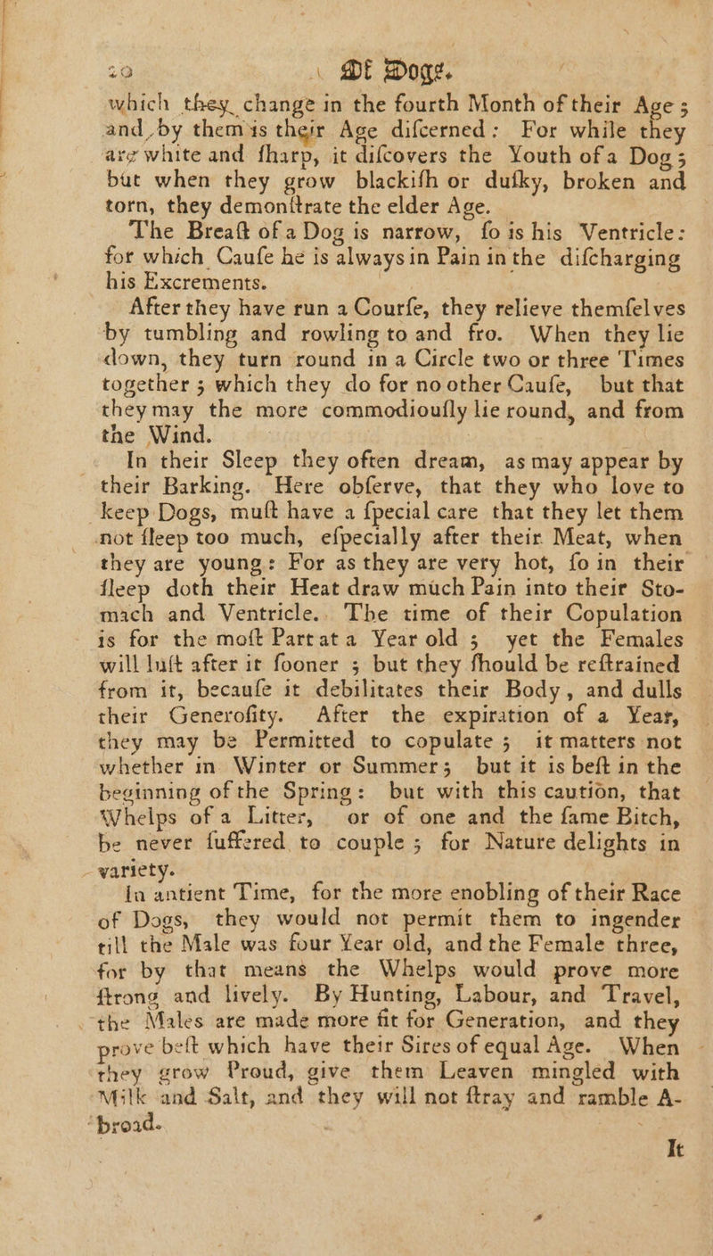 29 \ ME Doge. which they change in the fourth Month of their Age ; and_by them4s their Age difcerned: For while they arg white and fharp, it difcovers the Youth ofa Dog; bat when they grow blackifh or dufky, broken and torn, they demonitrate the elder Age. 3 The Breaft ofa Dog is narrow, fois his Ventricle: for which Caufe he is alwaysin Pain inthe difcharging his Excrements. After they have run a Courfe, they relieve themfelves by tumbling and rowling to and fro. When they lie down, they turn round in a Circle two or three Times together 5; which they do for noother Caufe, but that theymay the more commodioufly lie round, and from the Wind. | In their Sleep they often dream, as may appear by their Barking. Here obferve, that they who love to keep Dogs, mult have a {pecial care that they let them _ mot fleep too much, efpecially after their Meat, when they are young: For as they are very hot, foin their fleep doth their Heat draw much Pain into their Sto- mach and Ventricle.. The time of their Copulation is for the moft Partata Year old 5 yet the Females will luft after ir fooner ; but they fhould be reftrained from it, becaufe it debilitates their Body, and dulls their Generofity. After the expiration of a Year, they may be Permitted to copulate 5 it matters not whether m Winter or Summer; but it is beft in the beginning of the Spring: but with this caution, that Whelps of a Litter, or of one and the fame Bitch, be never fuffered to couple ; for Nature delights in - variety. ia antient Time, for the more enobling of their Race of Dogs, they would not permit them to ingender till the Male was four Year old, andthe Female three, for by that means the Whelps would prove more ftrong and lively. By Hunting, Labour, and Travel, the Males are made more fit for Generation, and they prove belt which have their Sires of equal Age. When ~ they grow Proud, give them Leaven mingled with Milk and Salt, and they will not {tray and ramble A- q road. It