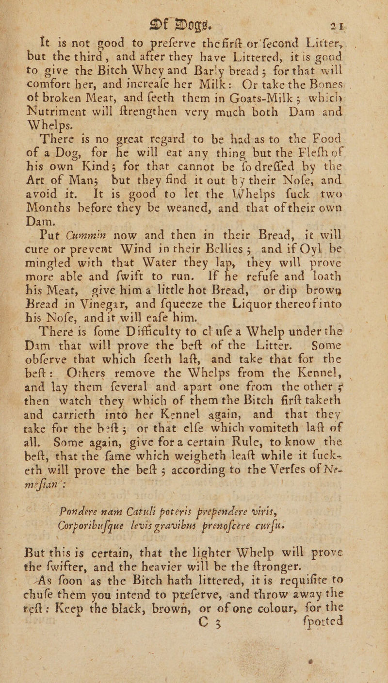 It is not good to preferve the firft or'fecond Litter, but the third, and after they have Littered, it is good to give the Bitch Whey and Barly bread; forthat will comfort her, and increafe her Milk: Or take the Bones, . of broken Meat, and feeth them in Goats-Milk 5; which Whelps. There is no great regard to be hadas to the Food — of a Dog, for he will eat any thing but the Flefh of his own Kind; for that cannot be fodreffed by the Art of Man; but they find it out by their Nofe, and avoid it. It is good to let the Whelps fuck two Months before they be weaned, and that of their own Dam. : Put Cummin now and then in their Bread, it will cure ot prevent Wind in their Bellies; and if Oyl be mingled with that Water they lap, they will prove more able and fwift to run. If he refufe and loath his Meat, give hima little hot Bread, ordip browg Bread in Vinegar, and fqueeze the Liquor thereof into his Nofe, and it will eafe him. There is fome Difficulty to clufe a Whelp under the | Dam that will prove the beft of the Litter. | Some obferve that which feeth laft, and take that for the beft: Others remove the Whelps from the Kennel, | and lay them feveral and. apart one from the other ¢ then watch they which of themthe Bitch firft taketh and carrieth into her Kennel again, and that they take for the b2{t; or that elfe which vomiteth laft of all. Some again, give fora certain Rule, to know the beft, that the fame which weigheth leaft while it fuck- eth will prove the beft ; according to the Verfes of Ne- . mefian’: — Pondere nam Catuli poteris prependere viris, Corporibufque levis gravibus prenofcere curfu. ‘ But this is certain, that the lighter Whelp will prove the fwifter, and the heavier will be the ftronger. As foon as the Bitch hath littered, itis requifite to chufe them you intend to preferve, and throw away the reft: Keep the black, brown, or of one colour, for the