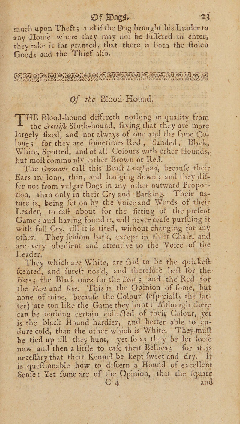 much upon Theft; andifthe Dog brought his Leader to they take it for granted, that there ts both the ftolen Gocds and the Thief alfo. &gt; phon &amp; id 02 BRAEMAR AS BAA MES Of the ‘Blood-Hound, ~ THE Blood-hound differeth nothing in quality from the Scotti/e Sluth-hound, faving that they are more largely fized, and not always of one and the fame Co- lour; for they are fometimes Red, Sanded, Black, White, Spotted, and of all Colours with other Hounds, but moftcommonly either Brown or Red. As The Germans call this Beat Langhund, becaufe their _ Ears.are long, thin, and hanging down ; and they dif- fer not from vulgar Dogs in any other outward Propor- tion, than only in their Cry and Barking. heir na- ture is, being fet on by the Voiceand Words of their Leader, to calt about for the fitting of the prefent Game ; and having found it, will never ceafe purfuing it with full Cry, till it is tired, without changing for any other. They feldom bark, except in their Chale, and . are very obedient and attentive to the Voice of the - Leader. | oe A ’ They which are White, are faid' to’ be the. quickeft — {cented, and fureft nos‘d, and therefore beft for the- Hares the Black ones for the Boar 5 ‘and. the Red_ for the Hart and Roe. This its the Opinion of fome, but none of mine, becaufe the Colour. (efpecially the lat-' ter) are too like the Gamethey hunt: Although there ean be nothing certain colle&amp;ted of their Colour, yet 4s the black Hound hardier, and better. able to en- dure cold, than the other which is White. They.muf be tied up till they hunt, yet.fo as they be let loofe now and then a little to eafe their Bellies; for it.is neceflary that their Kennel be kept {weet and dry. It is queftionable how to difcern a Hound. of excellent Senfe: Yet fome are of the Opinion, that the iquare 2 | C4 a and