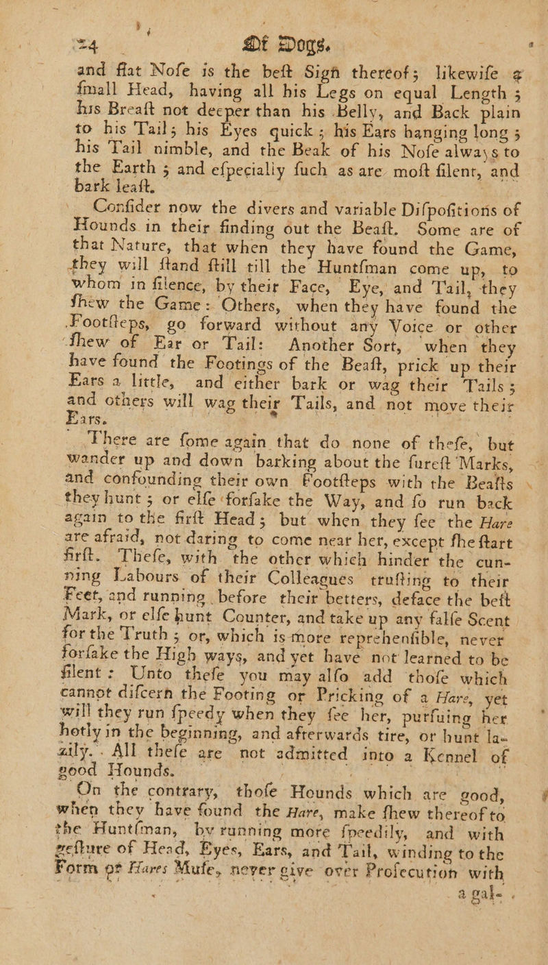 , | . | ip. Dt Dogs. | f and flat Nofe is the beft Sigh thereof; likewife ¢ {mall Head, having all his Legs on equal Length 5 his Breaft not deeper than his Belly, and Back plain to his Tails his Eyes quick ; his Ears hanging long ; his Tail nimble, and the Beak of his Nofe always to the Earth ; and ef{pecially fuch as are moft filent, and bark leaft. 3 Confider now the divers and variable Difpofitions of Hounds in their finding out the Beaft. Some are of that Nature, that when they have found the Game, they will ftand ftill till the Huntfman come up, to whom in filence, by their Face, Eye, and Tail, they thew the Game: Others, when they have found the Footfeps, go forward without any Voice. or other ‘thew of Ear or Tail: Another Sort, when they have found the Footings of the Beaft, prick up their Fars a little, and either bark or wag their Tails ; a others will wag their Tails, and not move their ars. There are fome again that do none of thefe, but wander up and down barking about the furct ‘Marks, and confounding their own Bootfteps with the Beafts they hunt 5 or elfe forfake the Way, and fo run back again to the firft Head; but when they fee the Hare are afraid, not daring to come neat her, except fhe ftart firft. Thefe, with the other which hinder the cun- ning Labours of their Colleagues trufting to their Feet, and running before their betters, deface the beft Mark, or elfe hunt Counter, and take up any falfe Scent forthe Truth 5 or, which is More reprehentible, never forfake the High ways, and yet have not learned to be filent : Unto thefe you may alfo add thofe which cannot difcern the Footing or Pricking of a Hare, yet will they run {peedy when they fee her, purfuing her hotly in the beginning, and afterwards tire, or hunt lan aily.. All thefe are not admitted into a Kennel of good Hounds. — | a On the contrary, thofe Hounds which are good, when they have found the Hare, make fhew thereof to the Hunt(man, by running more foeedily, and with zeflure of Head, Eyes, Ears, and Tal, winding to the Form ot Hares Mufe, never give over Profecution with