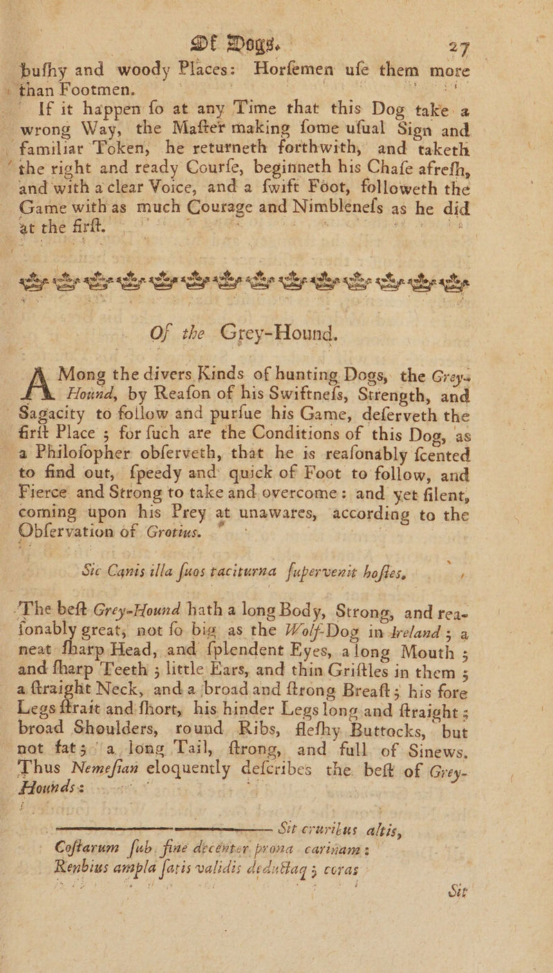 | * 2h Ol Dogs. 27 bufhy and woody Places: Horfemen ufe them more » than Footmen. | oe eae If it happen fo at any Time that this Dog take a wrong Way, the Mafter making fome ufual Sign and familiar ‘Token, he returneth forthwith, and taketh “the right and ready Courfe, beginineth his Chafe afrefh, and with aclear Voice, and a fwift Foot, followeth the - Game withas much Courage and Nimblenefs as he did at the frft, RTE Rest Ape Sea yah aay: Rh eres an $ cdo ep lary are ly cy al oh heat Oj the Grey-Hound. f. Mong the divers Kinds of hunting Dogs, the Greys (% Hoind, by Reafon of his Swiftneds, Strength, and Sagacity to follow and purfue his Game, deferveth the firit Place ; for fuch are the Conditions of this Dog, as _ a Philofopher obferveth, that he is reafonably fcented to find out, {peedy and quick of Foot to follow, and _ Fierce and Strong to take and. overcome: and yet filent, coming upon his Prey at unawares, according to the —Obfervation of Grotius. Ste Canis illa fuos taciturna fupervenit hofles, cm “The beft Grey-Hound hath a long Bod y, Strong, and rea- fonably great, not fo bia as the Wolf-Dog in Ireland ag neat fharp Head, and fplendent Eyes, a long Mouth ; and fharp Teeth ; little Ears, and thin Griftles in them 5 a ftraight Neck, anda broad and ftrong Breaft; his fore Legs ftrait and fhort, his hinder Legs long and ftraight ; broad Shoulders, round Ribs, flefhy. Buttacks, but not fats a long Tail, ftrong, and full of Sinews, Thus Nemefian eloquently defcribes the bef of Grey. Hounds: sia Lads ce 7 Sit crtrrilus altis, Coftarum fub. fine decenter prona carinam: Renbius ampla faris validis dedu flag 3 coras ee OAL p Rope Sur