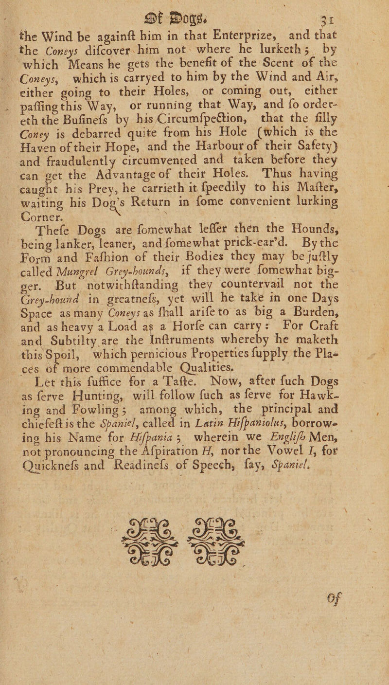 . | DE Wows. Sis. the Wind be againft him in that Enterprize, and that _ the Coneys difcover. him not. where he lurketh; by | which Means he gets the benefit of the Scent of the - Coneys, whichis carryed to him by the Wind and Air, either going to their Holes, or coming out, either paflingthis Way, or running that. Way, and fo order- eth the Bufinefs by his Circumfpeftion, that the filly Coney is debarred quite from his Hole (which is the Haven of their Hope, and the Harbour of their Safety) and fraudulently circumvented and taken before they can get the Advantage of their Holes. Thus having caught his Prey, he carrieth it fpeedily to his Maiter, waiting his Dog's Return in fome convenient lurking Corner. : Ficuih- | Thefe Dogs are fomewhat leffer then the Hounds, being lanker, leaner, and {omewhat prick-ear’d. Bythe Form and Fafhion of their Bodies they may be juftly called Mungrel Grey-hounds, if they were fomewhat big- ger. But. notwithftanding they countervail not the | Grey-hound in. greatnels, yet will he take in one Days Space asmany Coneysas fhall arifeto as big a Burden, and as heavy a Load as a Horfe can carry: For Craft and Subtilty are the Inftruments whereby he maketh this Spoil, which pernicious Properties fupply the Pla« ces of more commendable Qualities. . &lt; Let this fuffice for a Tafte. Now, after fuch Dogs as ferve Hunting, will follow fuch as ferve for Hawk- ing and Fowling; among which, the principal and chiefeft isthe Spaniel, called in Latin Hifpaniolus, borrow- ing his Name for Hi/pania; wherein we Englifb Men, not pronouncing the Afpiration H, northe Vowel J, for Quicknefs and Readinefs of Speech, fay, Spaniel. 2, 2 Oe OG.