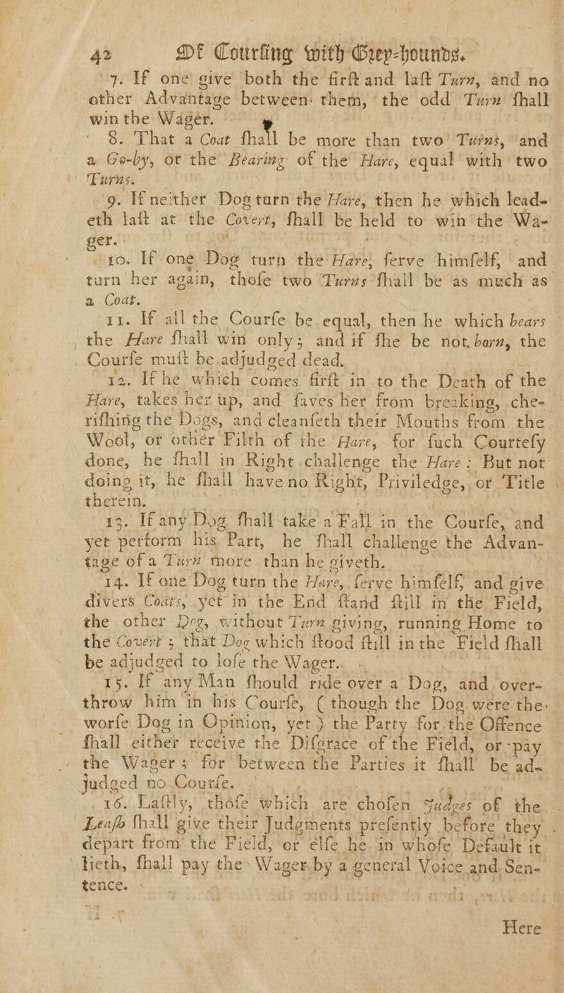 . If one! give both the firftand laft Turn, and no Be: Advantage between: them, the odd Turn fhall win the Wager. | 8. That a Coat thal be more than two’ Turns, and a Go-by, ot the’ Bearing of the’ Hare, equal with two 9. If neither Dog turn the Hare, then he which lead- eth laft at the Covert, fhall be held to win the Wa- ger. 10. If one Dog turn the Hare, ferve himfelf, ane a Coat. it. If all the Courfe be equal, then he which Eas _ the Hare fhall win only; and if fhe be not,berz, the Courle muft be.adjudged dead. 12. If he which comes firft in to the Death of the Hare, takes her up, and faves her from breaking, .che- rifhing the Doge and cleanfeth their Mouths ee phe | Wool, or other Pilth of the Hare, for fuch Courtefly done, he fhall in Right challenge the Hare: But not doing it, he fhall have no Sight Priviledge, ot ‘Title therein, yet perform: his. Part, he ‘fhall challenge the Advan- tage of a Turn more than he giveth. 14. If one Dog turn the Hare, ferve himfelf and give divers Coats, yet in the End fland fill in the Field, the. other Dog, without Turn Siving, running Home to the Covert ; that Dog which (od fill inthe Field fhall be adjudged to lofe the Wager. 15. If any Man fhould ride over a Dog, and over- worfe Dag in Opinion, yet ) the Party for the Offence fhall either receive the Difgrace of the Field, or “pay . the Waser; for between the Parties it fhall be ade judged no..Gourtle, . « 16... luaitly, thole white are chofen fadeee oF the depart from the Field, ‘or elfe he in whofe Default it tence.