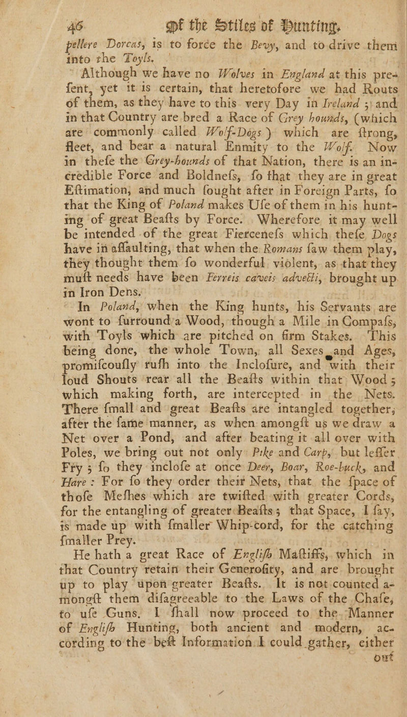 pellere Dorcas, 1s to force the Bevy, and to.drive them into the Toyls, | Y 5m  Although we have no Wolves in. England at this pres : fent, yet it 1s certain, that heretofore we had Routs— of them, as they have to this. very Day in Ireland ;) and in that Country are bred a Race of Grey hounds, (which are commonly called Wolf-Degs ) which are ftrong, fleet, and bear a natural Enmity to the Wolf Now in thefe the Grey-hounds of that Nation, there is an in- credible Force and Boldnefs, -fo that they are in great Eftimation, and much fought after in Foreign Parts, fo that the King of Poland makes Ufe of them in his hunt-— ing of great Beafts by Force. Wherefore it may well be intended of the great Fiercenefs which thefe, Dogs have in affaulting, that when the Romans faw them play, they thought them fo wonderful violent, as that they muft needs have been Ferreis ca’veis advetti, brought up. in Iron Dens, | oa In Poland, when the King hunts, his Servants. are wont to furround’a Wood, though a Mile in Compafs, with Toyls which are pitched on firm Stakes. This being done, the whole Town, all Sexes Jand Ages, promifcoufly rufh into the Inclofure, and with their loud Shouts ‘rear all the Beafls within that Wood ; which making forth, are intercepted: in the Nets. . There fmall and great Beafts are intangled together; after the fame manner, as when amongft us we draw a Net over a Pond, and after beating it all over with Poles, we bring out not only: Prke and Carp, but leffer. Fry 5 fo they’ inclofe at once Deer, Boar, Roe-buck, and Hare: For fo they order theit Nets, that. the {pace of thofe Mefhes which are twifted with greater Cords, for the entangling of greater:Beafts; that Space, I fay, is made up with fmaller Whip-cord, for the catching fmaller Prey. Asis : He hath a great Race of Englifh Mattiffs, which in that Country retain their Generofity, and are brought — up to play upon greater Beafts. It is not counted a- — mongft them difagreeable to the Laws of the Chafe, to ufe Guns. I fhall now proceed to the.-Manner of Fxglifs Hunting, both ancient and modern, ac- cording to the bef Information. could gather, either : ~ . owt