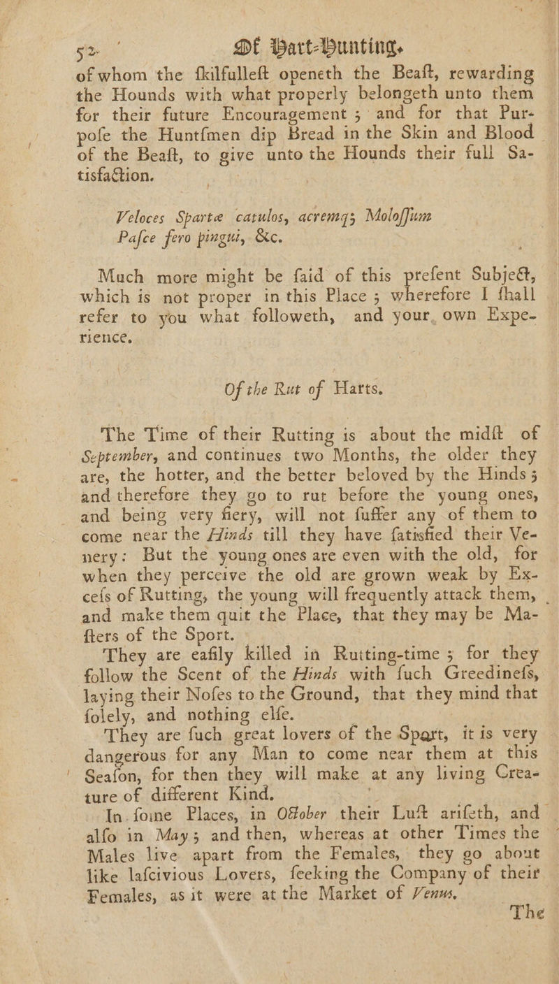 of whom the {fkilfulleft openeth the Beaft, rewarding the Hounds with what properly belongeth unto them for their future Encouragement ; and for that Pur- pofe the Huntfmen dip Bread in the Skin and Blood of the Beaft, to give unto the Hounds their full Sa- tisfaction. ! ) Veloces Sparte catulos, acremq3 Molofjum Pafce fero pingui, &amp;c. Much more might be faid of this prefent Subjed, which is not proper in this Place ; wherefore I fhall refer to you what followeth, and your, own Expe- rience. Of the Rut of Harts. The Time of their Rutting is about the midit of September, and continues two Months, the older they are, the hotter, and the better beloved by the Hinds 5 and therefore they go to rut before the young ones, and being very fiery, will not fuffer any of them to come near the /yinds till they have {atisfied their Ve- nery: But the young ones are even with the old, for when they perceive the old are grown weak by Ex- cefs of Rutting, the young will frequently attack them, | and make them quit the Place, that they may be Ma- fters of the Sport. — They are eafily killed in Rutting-time ; for they laying their Nofes tothe Ground, that they mind that folely, and nothing elfe. . : They are fuch great lovers of the Spart, it is very dangerous for any Man to come near them at this Seafon, for then they will make at any living Crea- ture of different Kind. 3 Lar | In. fome Places, in Ofober their Luft arifeth, and — alfo in May; and then, whereas at other Times the Males live apart from the Females, they go about like lafcivious Lovers, feeking the Company of their Females, as it were atthe Market of Venus, The