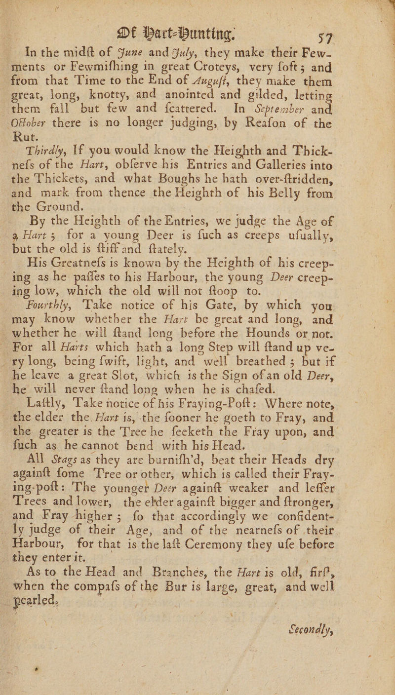 In the midft of June and July, they make their Few- ‘ments or Fewmifhing in great Croteys, very foft; and from that Time to the End of 4ugu/f, they make them great, long, knotty, and anointed and gilded, letting them fall but few and {cattered. In September and Offober there is no longer judging, by Reafon of the Rut. Thirdly, If you would know the Heighth and Thick- nefs of the Hart, obferve his Entries and Galleries into the Thickets, and what Boughs he hath over-ftridden, and mark from thence the Heighth of his Belly from the Ground. By the Heighth of the Entries, we judge the Age of 9 Hart; for a young Deer is fuch as creeps ufually, but the old is tiff and ftately. His Greatnefs is known by the Heighth of his creep- ing as he paffes to his Harbour, the young Deer creep- _ ing low, which the old will not ftoop to. Fourthly, Take notice of his Gate, by which you may know whether the Hart be great and long, and whether he will fland long before the Hounds or not. _ For all Harts which hath a long Step will ftand up ve- _ ry long, being fwift, light, and well breathed ; but if he leave a great Slot, which isthe Sign ofan old Deer, he will never ftand long when he is chafed. Laftly, Take notice of his Fraying-Poft: Where note, the elder the. Hart is, the fooner he goeth to Fray, and the greater is the Tree he feeketh the Fray upon, and fuch as he cannot bend with his Head. All Stags as they are burnifh’d, beat their Heads dry againft fome T'ree or other, which is called their Fray- ing-poit: The younger Deer againft weaker and leffer Trees and lower, the elder againft bigger and ftronger, and Fray higher; fo that accordingly we confident- _ ly judge of their Age, and of the nearnefs of their Harbour, for that is the laft Ceremony they ufe before they enter it. y As to the Head and Branches, the Hart is old, firt, when the compafs of the Bur is large, great, and well _ pearled, | A Secondly,