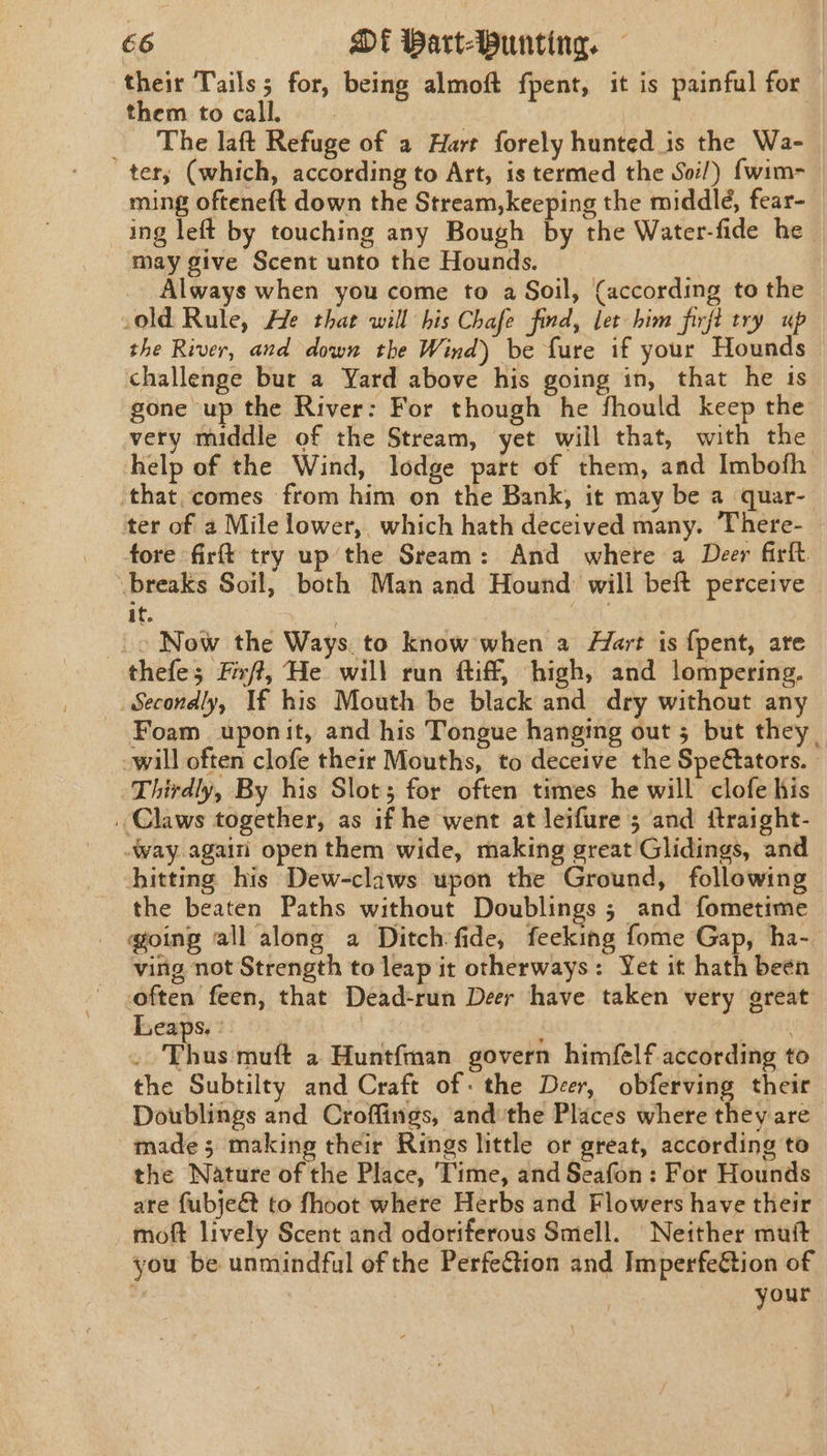 their Tails; for, being almoft fpent, it is painful for — them to call. _ The laft Refuge of a Hart forely hunted is the Wa- tery (which, according to Art, is termed the Soi!) {wim- ming ofteneft down the Stream,keeping the middle, fear- ing left by touching any Bough by the Water-fide he may give Scent unto the Hounds. Always when you come to a Soil, (according to the old Rule, He that will his Chafe find, let him firft try up the River, and down the Wind) be fure if your Hounds challenge bur a Yard above his going in, that he ts gone up the River: For though he fhould keep the very middle of the Stream, yet will that, with the help of the Wind, lodge part of them, and Imbofh ‘that,comes from him on the Bank, it may be a quar- ter of a Mile lower, which hath deceived many. There- tore firft try up the Sream: And where a Deer firft breaks Soil, both Man and Hound will beft perceive it. : ra _.o Now the Ways, to know when a Hart is {pent, ate thefe; Frft, He will run tiff, high, and lompering. Secondly, If his Mouth be black and dry without any - Foam uponit, and his Tongue hanging out 5 but they. -will often clofe their Mouths, to deceive the Spe@ators. Thirdly, By his Slot; for often times he will clofe his . Claws together, as if he went at leifure 3 and ftraight- way again open them wide, making great Glidings, and hitting his Dew-claws upon the Ground, following the beaten Paths without Doublings ; and fometime going all along a Ditch fide, feeking fome Gap, ha- ving not Strength to leap it otherways: Yet it hath been often feen, that Dead-run Deer have taken very great Leaps. : | | ’ Phnsinet a Huntfman govern himfelf according to the Subtilty and Craft of: the Deer, obferving their Doublings and Croffings, andthe Places where they are | made; making their Rings little or great, according to the Nature of the Place, ‘Time, and Seafon: For Hounds are fubje&amp; to fhoot where Herbs and Flowers have their moft lively Scent and odoriferous Smell. Neither mutt you be unmindful of the PerfeGtion and Imperfection of | , your