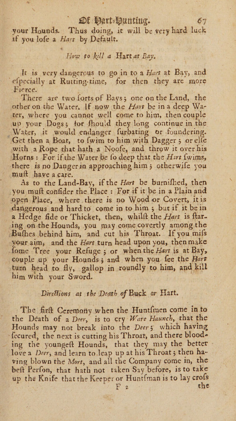 your Hounds. Thus doing, it will be very hard luck if you lofe a Harr by Default. How to hill a Hart as Ray It is very dangerous to go in to a Hart at Bay, and -elpecially at Rutting-time, for then they are more Pierce. | There are two fortsof Bays; one onthe Land, the other on the Water. If now the Hart be ina deep Wa- ter, where you cannot well come to him, then couple up your Dogs; tor fhould they long continue in the. Water, it would endanger furbating or foundering. Get then a Boat, to {wim to him with Dagger 5 orelfe with a Rope that hath a Noofe, and throw it over his ‘Horns: For ifthe Water be fo deep that the Hirt {wims, there is no Dangerin approaching him; otherwife you muft haveacare. As to the Land-Bay, ifthe Hart be burnifhed, then you muft confider the Place : For if it be in a Plain and open Place, where there is no Wood or Covert, itis datigerous and hardto come into him ; butif it bein _a Hedge fide or Thicket, then, whilft the Hert is ftar- ing on-the Hounds, you may come covertly among the --Bufhes. behind him, and cut his Throat. If you mifs your aim; and the Hert turn head upon you, then make fome Tree your Refuge ; or whenthe Hart is at Bay, _¢ouple up your Hounds; and when you fee the Hart turn head to Ay, gallop in roundly to him, and kill him with your Sword. Direflions at the Death of Buck or Hart. The firt Ceremotiy when the Hunt{men come in to | the Déath of a Deer, is to cry Ware Haunch, that the Hounds may not break into the Deers which having -fecured, the next is cutting his Throat, and there blood- ing the youngeft Hounds, that they may the better. love a Deer, and learn to.leap up at his Throat ; then ha- ving blown the Mort, and all the Company come in, the beft Perfon, that hath not taken Say before, is to take up the Knife thatthe Keeper or Hunt{man is to lay ip Nee es the