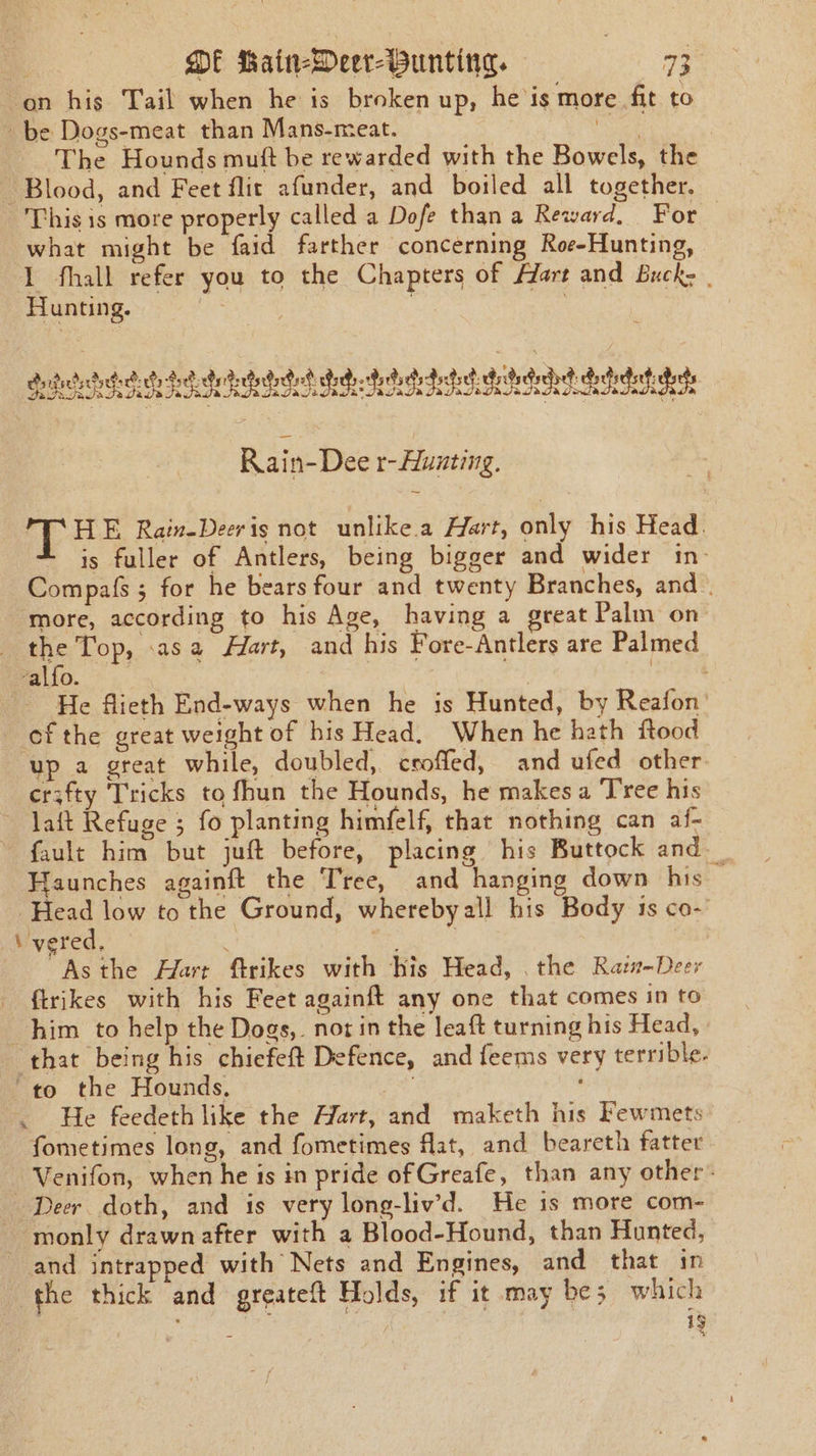 ‘on his Tail when he is broken up, he is more fit to be Dogs-meat than Mans-meat. Renee: The Hounds muft be rewarded with the Bowels, the Blood, and Feet flit afunder, and boiled all together. This is more properly called a Dofe than a Reward, For what might be faid farther concerning Roe-Hunting, 1 fhall refer you to the Chapters of Hart and Buck: | Hunting. . ui | ae eee AEE A a 848 vated detache detec deidicdrchet daehitet he Rain-Dee r-Hunting. PT’HE Rain-Deeris not unlike.a Hart, only his Head. is fuller of Antlers, being bigger and wider 1n- Compafs 5 for he bears four and twenty Branches, and more, according to his Age, having a great Palm on the Top, .asa Hart, and his Fore-Antlers are Palmed alfo. pes fa a He flieth End-ways when he is Hunted, by Reafon’ ofthe great weight of his Head. When he hath ftood up a great while, doubled, ceoffed, and ufed other erzfty Tricks to fhun the Hounds, he makes a Tree his ~ laft Refuge ; fo planting himfelf, that nothing can af- fault him but juft before, placing his Buttock and. Haunches againft the Tree, and hanging down his — ‘Head low to the Ground, wherebyall his Body 1s co- \'vered, pa hae ~Asthe Hart ftrikes with His Head, the Raz-Deer {trikes with his Feet againft any one that comes in to him to help the Dogs, not in the leaft turning his Head, that being his chiefeft Defence, and feems very terrible. “to the Hounds, ' . He feedeth like the Hart, and maketh his Fewmets fometimes long, and fometimes flat, and beareth fatter Venifon, when he is in pride of Greafe, than any other: ‘Deer doth, and is very long-liv’d. He 1s more com- monly drawn after with a Blood-Hound, than Hunted, and intrapped with Nets and Engines, and that in the thick and greateft Holds, if it may be; which sg ; ig