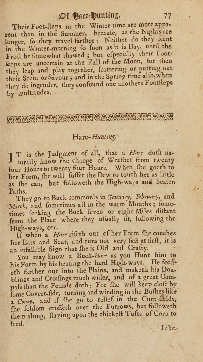 Ot Bare-bunting. Pee Oe Their Foot-fteps in the. Winter-time are more appa- rent than in the Summer, _becaufe, as the Nights are longer, fo they travel farther: Neither do they {cent in the Winter-morning fo foon as it is Day, until the Froft be fomewhat thawed 3 but efpecially their Foot- eps are uncertain at the Full of the Moon, for then they leap and play together, {cattering or putting out their Scent or Savour 5 and in the Spring time alfo, when they do ingender, they confound one anothers Footfteps by multitudes. . Hare- Hunting. - TT is the Judgment of all, that a Hare doth na- © turally know the change of Weather from twenty four Hours totwenty four Hours. When fhe goeth to her Form, fhe will fuffer the Dew to touch her as little é 4 fhe can, but followeth the High-ways and beaten Paths. : They go to Buck commonly in January, February, and “March, and fometimes all in the warm Months ; fome- times feeking the Buck feven or eight Miles diftant from the Place where they ufually fit, following the High-ways, ec. If when a Azare rifeth out of her Form fhe couches her Eats and Scut, and runs not very faft at firft, it is an infallible Sign that fheisOld and Crafty. - You may know a Buck-Hare as you Hunt him to his Form by his beating the hard High-ways. He feed- eth farther out into the Plains, and maketh his Dou- -plings and Croffings much wider, and of a great Com. pafs than the Female doth: For fhe will keep clofe by {ome Covert-fide, turning and winding in the Bufhes like a Coney, and if fhe go to relief in the Corn-fields, ‘the feldom croffeth over the Furrows, but followeth them along, ftaying upon the thickeft Tufts of Corn to feed. ue | ie ie Like.