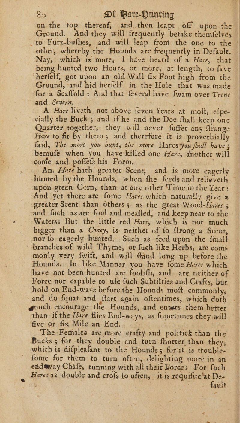 on the top thereof, and then leapt off upon the Ground. Andthey will frequently betake themfelves _to Furz-bufhes, and will leap from the one to the other, whereby the Hounds are frequently in Default. — ‘Nay, which is more, I have heard of a Have, that being hunted two Hours, or more, at length, to fave herfelf, got upon an old Wall fix Foot high from the Ground, -and hid herfelf in the Hole that was made for a Scaffold: And that feveral have fwam over Trent and Severn, A Hare liveth not above feven Years at moft, efpe- cially the Buck 5 and if he and the Doe fhall keep one Quarter together, they will never fuffer any ftrange Hare to fit by them; and therefore it is proverbially — faid, The more you hunt, the more Hares*yoxu fall have : becaufe when you have'killed one Hare, another will come and poffefs his Form. _ An. Harve hath greater Scent, and is more eagerly hunted by the Hounds, when fhe feeds and relieveth — ‘upon green Corn; than at any other Time in the Year: ‘And yet there are fome Hares which naturally give a “greater Scent than others 5. as the great Wood-Hazes ; and fuch as are foul and meafled, and keep near to the Waters: But the little red Hare, which is not much bigger than a Coney, is neither of fo {trong a Scent, nor fo. eagerly hunted. Such as feed upon the {mall branches of wild Thyme, or fuch like Herbs, are com: monly very {wift, and will ftand long up before the Hounds. In like Manner you have fome Hares which have not been hunted are foolifh,; and are neither of | Force nor capable to ufe fuch Subtilties and Crafts, but hold on End-ways before the Hounds moft commonly, and do fquat and flart again oftentimes, which doth | @ouch encourage the Hounds, and enters them better than ifthe Hare flies End-ways, as fometimes they will five or fix Mile an End. ste } The Females are more crafty and politick than the Bucks ; for they double and turn fhorter than they, which is difpleafant to the Hounds; forit is trouble- fome for them to turn often, delighting more in an endaway Chafe, running with all their Forge: For fach Haresas double and crofs fo often, it is requifite’at Des nan fault ~—