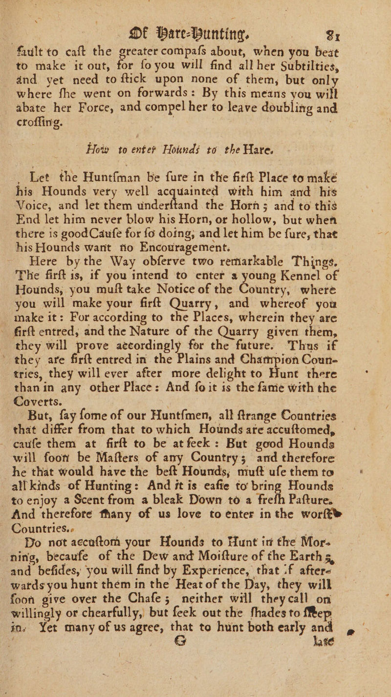 OE Pare-Wunting. Sr fiult to caft the greater compafs about, when you beat to make it out, for fo you will find all her Subtilties, and yet need to ftick upon none of them, but only where fhe went on forwards: By this means you wilt abate her Force, and compel her to leave doubling and crofling. | How to enter Hoinds to the Hare. _ Let the Huntfman be fure in the firft Place to maké his Hounds very well acquainted with him and his Voice, and let them underftand the Horn; and to this End let him never blow his Horn, or hollow, but when there is good Caufe for fo doing, and let him be fure, that his Hounds want tio Encouragement. | Here by the Way obferve two remarkable Things. The firft is, if you intend to enter a young Kennel of Hounds, you muft take Notice of the Coane: where you will make your firft Quarry, and whereof you make it: For according to the Places, wherein they are - firft entred, and the Nature of the Quarry given them, they will prove accordingly for the future. Thus if ’ they are firft entred in the Plains and Champion Coun- tries, they will ever after more delight to Hunt there than in any. other Place: And fo it is the fame with the Coverts. ts But, fay fome of our Huntfmen, all ftrange Countries - that differ from that to which Hounds areaccuftomed, | - caufe them at firft to be at feek: But good Hounds will foon be Mafters of any Country; and therefore he that would have the beft Hounds; muft ufe them to all kinds of Hunting: And it is eafie to bring Hounds | to enjoy a Scent from a bleak Down to a frefh Pafture. And therefore fhany of us love to enter inthe worft - Countries.- ‘a Do not aecuftom your Hounds to Hunt in the Mor- ning, becaufe of the Dew and Moifture of the Earth 5, and befides, you will find by Experience, that :f afters watds you hunt them in the Heat of the Day, they will foon give over the Chafe; neither will theycall on willingly or chearfully, but feek out the fhades to {Rep ins Yet many of us agree, ay to hunt both early and hate