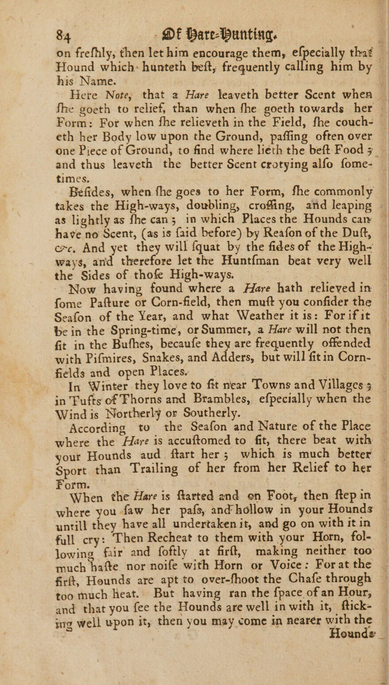 on frefhly, then let him encourage them, efpecially that — Hound which: hunteth beft, frequently calling him by © his Name. | sf Here Note, that 2 Hare leaveth better Scent when | fhe goeth to relief, than when fhe goeth towards her — Form: For when fhe relieveth in the Field, fhe couch- eth her Body low upon the Ground, paffing often over one Piece of Ground, to find where lieth the beft Food 5 _~ and thus leaveth the better Scent crotying alfo fome- _ times. | ; Befides, when fhe goes to her Form, fhe commonly takes the High-ways, doubling, croffing, and leaping | as lightly as fhe can; in which Placesthe Hounds caw — have no Scent, (as is faid before) by Reafon of the Duft, exc, And yet they will {quat by the fides of the High~ ways, and therefore let the Huntfman beat very well — the Sides of thofe High-ways. | Now having found where a Hare hath relteyed in fome Pafture or Corn-field, then muft you confider the Seafon of the Year, and what Weather it is: For if it be in the Spring-time, or Summer, a Hare will not then fit in the Bufhes, becaufe they are frequently offended with Pifmires, Snakes, and Adders, but will fitin Corn- fields and open Places. . | : In Winter they love to fit near Towns and Villages 3 | in Fufts of Fhorns and Brambles, efpecially when the Wind is Northerly or Southerly. According to the Seafon and Nature of the Place — where the Hare is accuftomed to fit, there beat with — your Hounds aud ftart her; which is much better | Sport than Trailing of her from her Relief to her Form. When the Hare is flarted and on Foot, then Repin where you faw her pafs, and hollow in your Hounds — untill they have all undertaken it, and go on with it in full cry: Then Recheat to them with your Horn, fol- lowing fair and foftly at firft, making neither too: much hafte nor noife with Horn or Voice: Foratthe — firft, Hounds are apt to over-fhoot the Chafe through — too much Heat. But having ran the {pace of an Hour, and that you fee the Hounds are well in with it, ftick- nrg well upon it, then you may come in nearer with the ie | Hounds _ —.