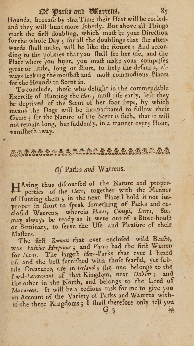 Hounds, becaufe by that Time their Heat will be cooled- and they will ‘hunt more foberly. But above all Things mark the firft doubling, which mutt be your Direction forthe whole Day ; for all the doublings that fhe after- wards fhall make, will be like the former: And accor- ding to the policies that you fhall fee her ufe, and the Place where you hunt, you muft make your compafles great or little, long or fhort, to help the defaults, al- ways feeking the moifteft and moft commodious Places | for the Hounds to Scent in. Toconclude, thofe who delight in the commendable Exercife of Hunting the Hare, mnft rife early, left they be deprived of the Scent of her foot-fteps, by which means the Dogs will be incapacitated to follow their Game ; for the Nature of the Scent is fuch, that it will not remain long, but fuddenly, ina manner every Hour, wanifheth away. Of Parks and Warrens. a Wabee thus difcourfed of the Nature and proper- perties of the Hare, together with the Manner of Hunting them ; in the next Place 1 hold it not ime proper in fhort to fpeak fomething of Parks and en- clofed Warrens, wherein Hares, Coneys, Deers, &amp;c. _may always be ready as it were out of a Store-houfe. or Seminary, to ferve the Ufe and Pleafure of their Mafters. | The firtt Roman that ever enclofed wild Beafts, was Fulvius Herpinus 5 and Varro had the firft Warren for Hares. The largeft Hare-Parks that ever I heard of, and the beft furnifhed with thofe fearful, yet fub- tile Creatures, are in Ireland ; the one belongs to the Lord-Leiutenant of that Kingdom, neat Dublin; and the other in the North, and belongs to the Lord of Mazareen. It will bea tedious task for me to give you an Account of the Variety of Parks and Warrens with- iy the three Kingdoms 5 I ircidata only tell you |