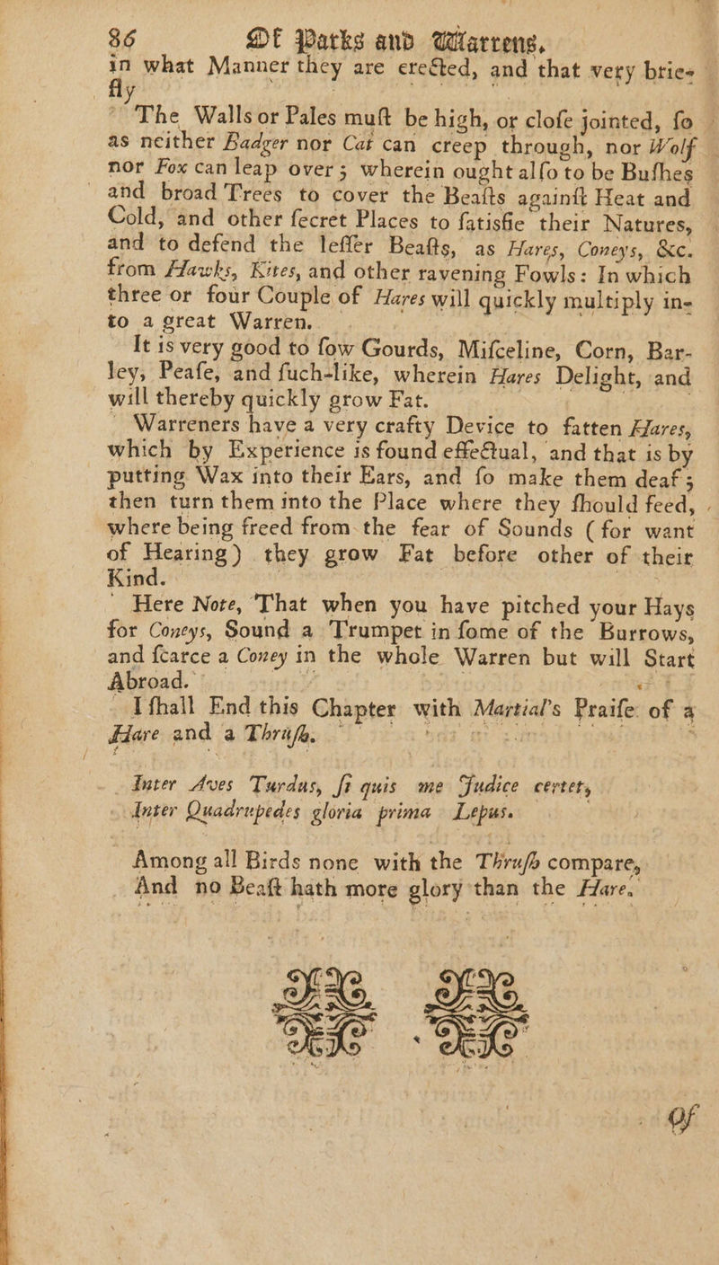 in what Manner they are ere€ted, and that very bties _ ; ‘The Walls or Pales muft be high, or clofe jointed, fo — as neither Badger nor Cat can creep through, nor Wolf nor Fox can leap over 3 wherein ought alfo to be Bushes and broad Trees to cover the Beaits againtt Heat and Cold, and other fecret Places to fatishe their Natures, and to defend the lefler Beafts, as Hares, Coneys, &amp;c. from Alawks, Kites, and other ravening Fowls: In which three or four Couple of Hares will quickly multiply in- to a great Warren. _ It is very good to fow Gourds, Mifceline, Corn, Bar- ley, Peafe, and fuch-like, wherein Hares Delight, and will thereby quickly grow Fat. | ) . ' Warreners have a very crafty Device to fatten Alares, which by Experience is found effe@ual, and that is by putting Wax into their Ears, and fo make them deaf; then turn them into the Place where they fhould feed, . where being freed fromthe fear of Sounds (for want of Hearing) they grow Fat before other of their Kind. | feueny  _ Here Note, That when you have pitched your Hays for Coneys, Sound a Trumpet in fome of the Burrows, and fcarce a Coney in the whole Warren but will Start Abroad. viele y tag ike r 3h. - Tfhall End this Chapter with Martial’s Praife: of a Hare. and ‘a Thrafas 0c ees ‘gpad : Anter Aves Turdus, fi quis me Fudice certet, | later Quadrupedes gloria prima Lepiss. - Among all Birds none with the Thrufe compare, And no Beaft hath mote glory than the Hare,