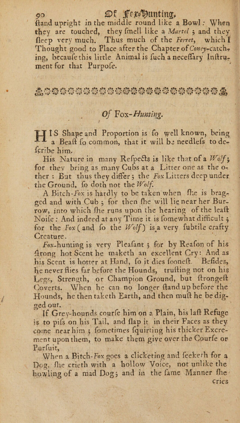 - ftand upright inthe middle round like a Bowl: When . they are touched, they fmell like a Martel 5 and they © fleep very much, Thus much of the Ferret, which I. Thought good to Place after the Chapter of Coneyecatche — ing, becaufethis lictle Animal is fuchaneceflary Inftru- ment for that Purpofe. Of Fox- Hunting. IS Shape and Proportion is fo well known, being ~# a Beaft fo common, that it will be needlefs tode- {cribe him. : His Nature in many Refpeéts is like that of a Wolf; for they bring as many Cubs ata Litter one as the o- ther: But thus they differ; the Fox Litters deep under _ the Ground, fo doth not the Wolf. , A Bitch-Fox is hardly to be taken when fhe is brag. ged and with Cub ; for then fhe will lie near her Bur- row, into which fhe runs upon the hearing of the leaft Noife : And indeed at any Time it is fomewhat difficult 5 for the Fox(and fo the Wolf) isa very fubtile crafty Creature. | és _ Fox-hunting is very Pleafant ; for by Reafon of his Grong hot Scent he maketh an excellent Cry: And as his Scent is hotter at Hand, fo it dies fooneft. Befides, he never flies far before the Hounds, trufting not on his Legs, Strength, or Champion Ground, but ftrongeft Coverts. When he can no longer ftand up before the Hounds, he then taketh Earth, and then muft he be dig. — sed out. - | | ? If Grey-hounds courfe him on a Plain, his laft Refuge is to pifs on his Tail, and flap it in their Faces as they come nearhim ; fometimes fquirting his thicker Excre- ment uponthem, to make them give over the Courfe or Purfuit, | When a Bitch-Fox goes a clicketing and feeketh for a Dog, fhe crieth with a hollow Voice, not unlike the howling of a mad Dog; and in the fame Manner fhe: Cries