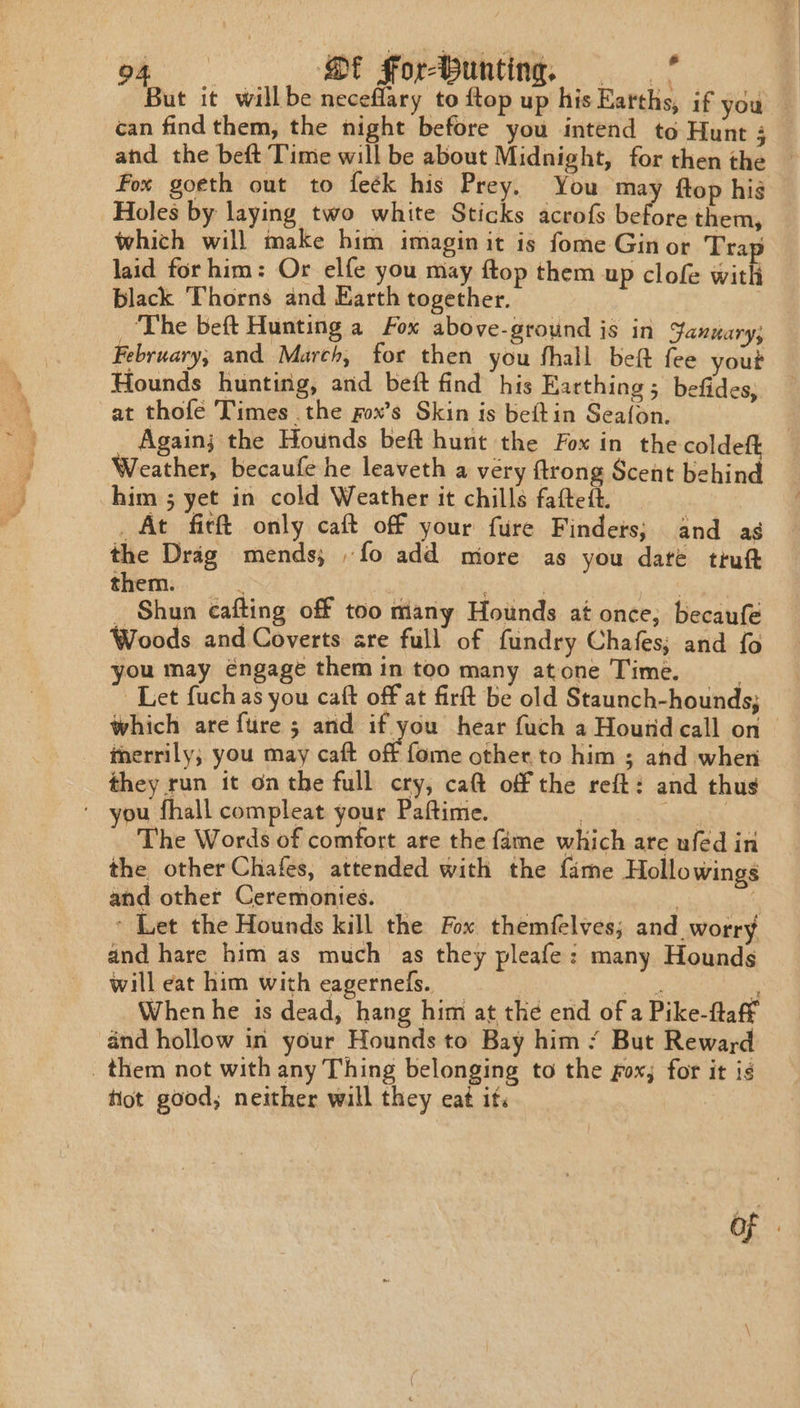 i Qt Forbunting, —* This it will be ia to ftop his Earths, if you — can find them, the night before you intend to Hunt 4 and the beft Time will be about Midnight, for then the Fox goeth out to feék his Prey. You ma: ftop hig Holes by laying two white Sticks acrofs before them, which will make him imagin it is fome Ginor Trap laid forhim: Or elfe you may ftop them up clofe ith black Thorns and Earth together. | ‘The beft Hunting a Fox above-ground js in January; February, and March, for then you fhall beft fee yout Hounds hunting, and beft find his Earthing ; befides, at thofe Times the fox’s Skin is beftin Seafon. _ Again; the Hounds beft hunt the Fox in the coldeft Weather, becaufe he leaveth a very ftrong Scent behind him ; yet in cold Weather it chills faftedt. _ At fief only caft off your fure Findets; and as the Drag mends,; fo add miore as you date tiutt them. sy. _ Shun eafting off too many Hounds at once; becaufe Woods and Coverts are full of fundry Chafes; and fo you may éngage them in too many atone Time. . Let fuchas you caft off at firft be old Staunch-hounds; which are fure 5 and if you hear fuch a Hound call on | merrily; you may caft off fome other.to him ; and when they run it onthe full cry, caft off the reft: and thus * you fhall compleat your Paftime. | | The Words of comfort are the fame which are ufed in the other Chafes, attended with the fame Hollowings and other Ceremonies. | | * Let the Hounds kill the Fox themfelves; and worry and hare him as much as they pleafe: many Hounds will eat him with eagernels. Mote When he is dead, hang him at the end of a Pike-flaff and hollow in your Hounds to Bay him / But Reward _ them not with any Thing belonging to the fox; for it is fot good; neither will they eat it. | of