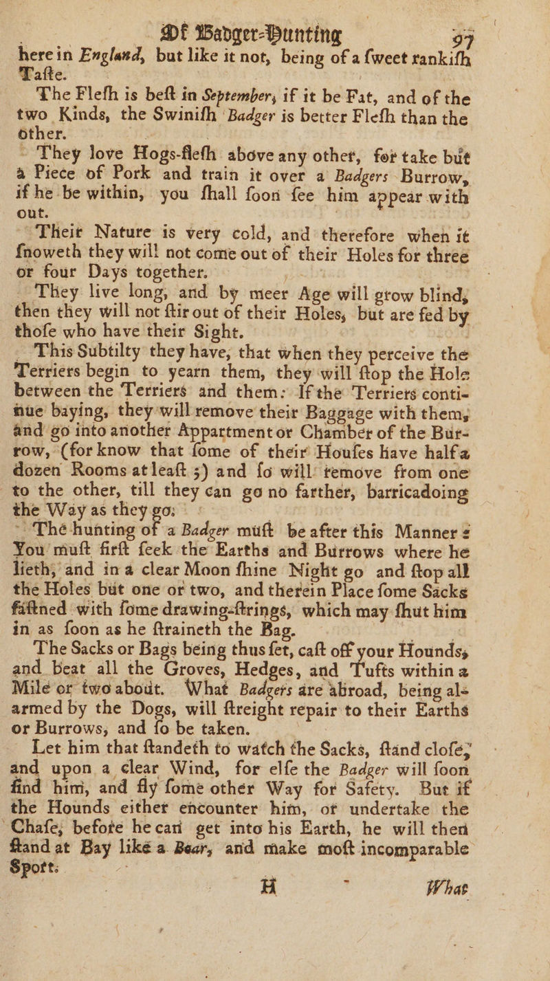 erie England, but like it not, being of a {weet rankith Pafte: = * | | | The Flefh is beft in September, if it be Fat, and of the two Kinds, the Swinifh ‘Badger is better Flefh than the other. | 2 ~ They love Hogs-flefh above any other, for take but a Piece of Pork and train it over a Badgers Burrow, if he be within, you fhall foon {ee him appear with out. } Theit Nature is very cold, and therefore when it {noweth they wil! not come out of their Holes for three or four Days together. ab4 | _ They live long, and by meer Age will grow blind, then they will not ftirout of their Holes, but are fed by thofe who have their Sight. f0u9 _ This Subtilty they have, that when they perceive the Terriers begin to yearn them, they will ftop the Hols between the Terriers and them: Ifthe Terriers conti- hue baying, they will remove their Baggage with them, and go into another Appartment or Chamber of the Bur- row, (for know that fome of their Houfes have halfa dozen Rooms at leaft 5) and {o will’ temove from one to the other, till they can go no farther, barricadoing the Way as they go: - th ~ The hunting of a Badger muft be after this Manner 2 You muft firft feek the Earths and Burrows where he lieth, and ina clear Moon fhine Night go and ftop all the Holes but one or two, and therein Place fome Sacks fiftned with fome drawing-ftrings, which may fhut him in as foon as he ftraineth the Bag. Biase The Sacks or Bags being thus fet, caft off your Hounds, and beat all the Groves, Hedges, and Tufts within a Mile or twoabout. What Badgers are abroad, being al armed by the Dogs, will ftreight repair to their Earths or Burrows, and fo be taken. , Let him that ftandeth to watch the Sacks, ftand clofe; and upon a clear Wind, for elfe the Badger will foon find him, and fly fome other Way for Safety. Bue if the Hounds either encounter him, of undertake the ~Chafe; befote hecari get into his Earth, he will then Sport: a al H  What