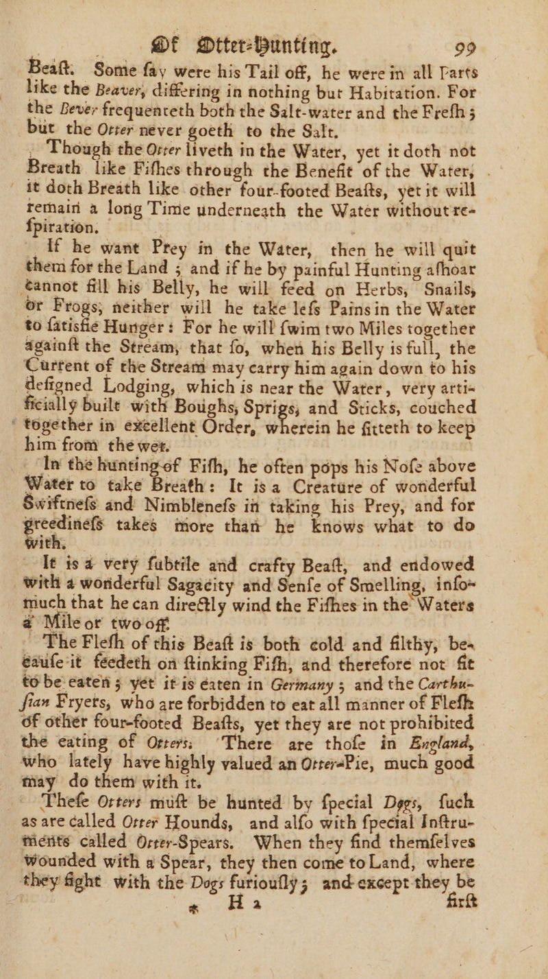 Beaft. Some fay were his Tail off, he were in all Parts like the Beaver, differing in nothing but Habitation. For the Bever frequenceth both the Salt-water and the Frefhs but the Oster never goeth to the Salt. _ Though the Orter liveth in the Water, yet itdoth not Breath like Fifhes through the Benefit of the Water, . ' it doth Breath like other four-footed Beafts, yet it will rethain a long Time underneath the Water without re- fpiration. | ff he want Prey in the Water, then he will quit them for the Land ; and if he by painful Hunting afhoar tannot fill his Belly, he will feed on Herbs, Snails, or Frogs, neither will he take lefs Pains in the Water to fatisfie Hunger: For he will {wim two Miles together againft the Stream, that fo, when his Belly is full, the Current of the Stream may carry him again down to his defigned Lodging, which is near the Water, very arti« ficially buile with Boughs; Sprigs; and Sticks, couched ' together in excellent Order, wherein he fitteth to keep him from the wer. | | In the huntingof Fifh, he often pops his Nofe above Water to take Breath: It is a Creature of worderful Swiftnefs and Nimblenefs in taking his Prey, and for postscs takes more than he knows what to do With. It is a very fubtile and crafty Beat, and endowed with 2 worderful Sagacity and Senfe of Smelling, info~ much that he can direfly wind the Fifhes in the Waters @ Mileor twooft _ The Fleth of this Beaft is both cold and filthy, bea eaufeit feedeth on ftinking Fifh, and therefore not ft tobe eaten 5 yet it is éaten in Germany 5 and the Carthu- fian Fryets, who are forbidden to eat all manner of Flefk of other four-footed Beafts, yet they are not prohibited the eating of Ofters; ‘There are thole in England, | _ who lately have highly valued an Otter«Pie, much good may do them with it. | _ Phefe Osters muft be hunted by fpecial Degs, fuch as are called Orrer Hounds, and alfo with fpecial Inftru- ticrits called Oster-Spears. When they find themfelves Wounded with a Spear, they then come toLand, where they fight with the Dogs furioufly; and except they be ; * H 2 firt