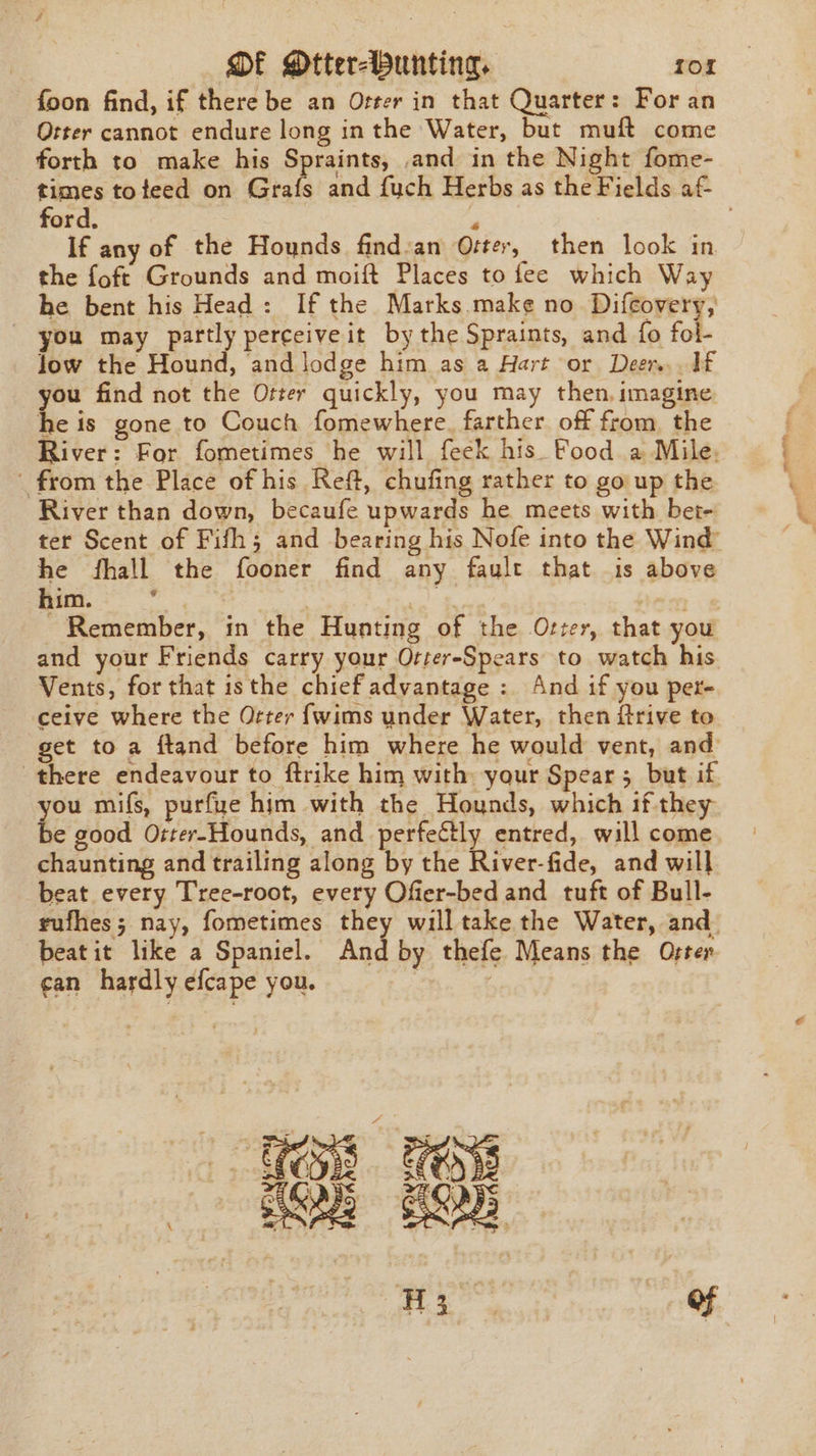 foon find, if there be an Orter in that Quarter: For an Otter cannot endure long inthe Water, but muft come forth to make his Spraints, and in the Night fome- times tofeed on Grafs and fuch Herbs as the Fields af ford. i If any of the Hounds find:an Oster, then look in the foft Grounds and moift Places to fee which Way he bent his Head: If the Marks make no Difcovery, / you may partly perceive it bythe Spraints, and {fo fol- low the Hound, and lodge him as a Hart or Deer... 1f you find not the Otter quickly, you may then, imagine he is gone to Couch fomewhere. farther off from. the River: For fometimes he will feck his Food a Mile. from the Place of his Reft, chufing rather to go up the River than down, becaufe upwards he meets with bet- ter Scent of Fifh; and bearing his Nofe into the Wind he fhall the fooner find any fault that is above him. | | mip se Remember, in the Hunting of the Otzer, that you and your Friends carry your Orter-Spears to watch his Vents, for that isthe chief advantage : And if you per- ceive where the Orter fwims under Water, then ftrive to get to a ftand before him where he would vent, and: there endeavour to ftrike him with your Spear 5 but if ie mifs, purfue him with the Hounds, which if they e good Oiter-Hounds, and perfectly entred, will come. chaunting and trailing along by the River-fide, and will beat every Tree-root, every Ofier-bed and tuft of Bull- rufhes; nay, fometimes they will take the Water, and. beatit like a Spaniel. And by thefe Means the Oster can hardly efcape you. | = TB FS Se Be 3 8 eae Of