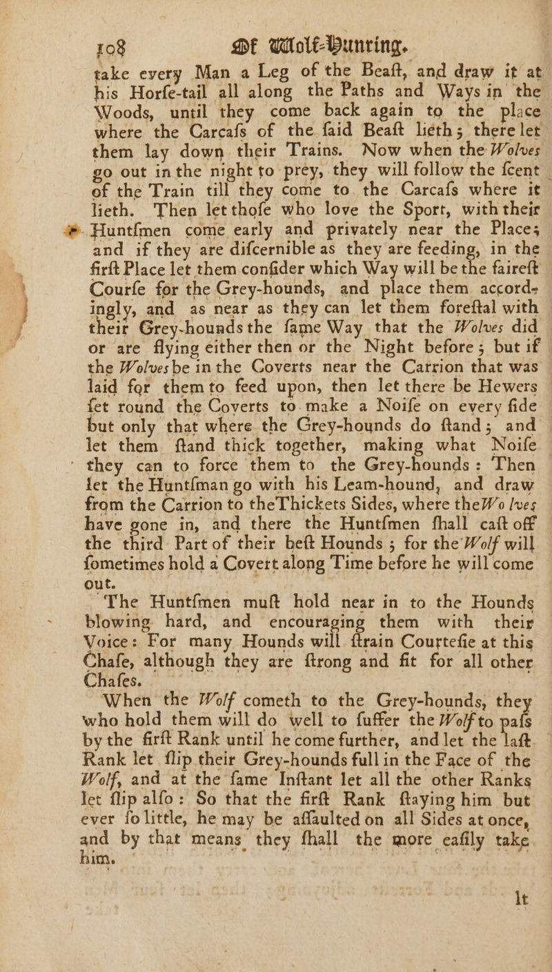 take every Man a Leg of the Beaft, and draw it at his Horfe-tail all along the Paths and Ways in the Woods, until they come back again to the place where the Carcafs of the faid Beaft lieth; there let them lay down their Trains. Now when the Wolves of the Train till they come to. the Carcafs where it lieth. Then letthofe who love the Sport, with their and if they are difcernible as they are feeding, in the firft Place let them confider which Way will be the faireft Courfe for the Grey-hounds, and place them accord- ingly, and as near as they can let them foreftal with their Grey-hounds the fame Way that the Wolves did or are flying either then or the Night before; but if the Wolvesbe inthe Coverts near the Carrion that was laid for themto feed upon, then let there be Hewers — fet round the Coverts to.make a Noife on every fide but only that where the Grey-hounds do ftand; and — let them ftand thick together, making what Noife fet the Hunt{man go with his Leam-hound, and draw from the Carrion to theThickets Sides, where theWo [ves have gone in, and there the Huntfmen fhall caft off the third Part of their beft Hounds ; for the Wolf will fometimes hold a Covert along Time before he will come out. ~The Huntfmen muft hold near in to the Hounds blowing hard, and encouraging them with their Voice: For many Hounds will {train Courtefie at this Chafe, although they are ftrong and fit for all other Chafes. . | tips When the Wolf cometh to the Grey-hounds, they who hold them will do well to fuffer the Wolf to pafs bythe firft Rank until he come further, and let the laft — Rank let flip their Grey-hounds full in the Face of the Wolf, and at the fame Inftant let all the other Ranks let flip alfo: So that the firft Rank ftaying him but ever fo little, he may be affaulted on all Sides at once, ad PY. Se ane, tary Hatt ae (ERP ake a area im. It