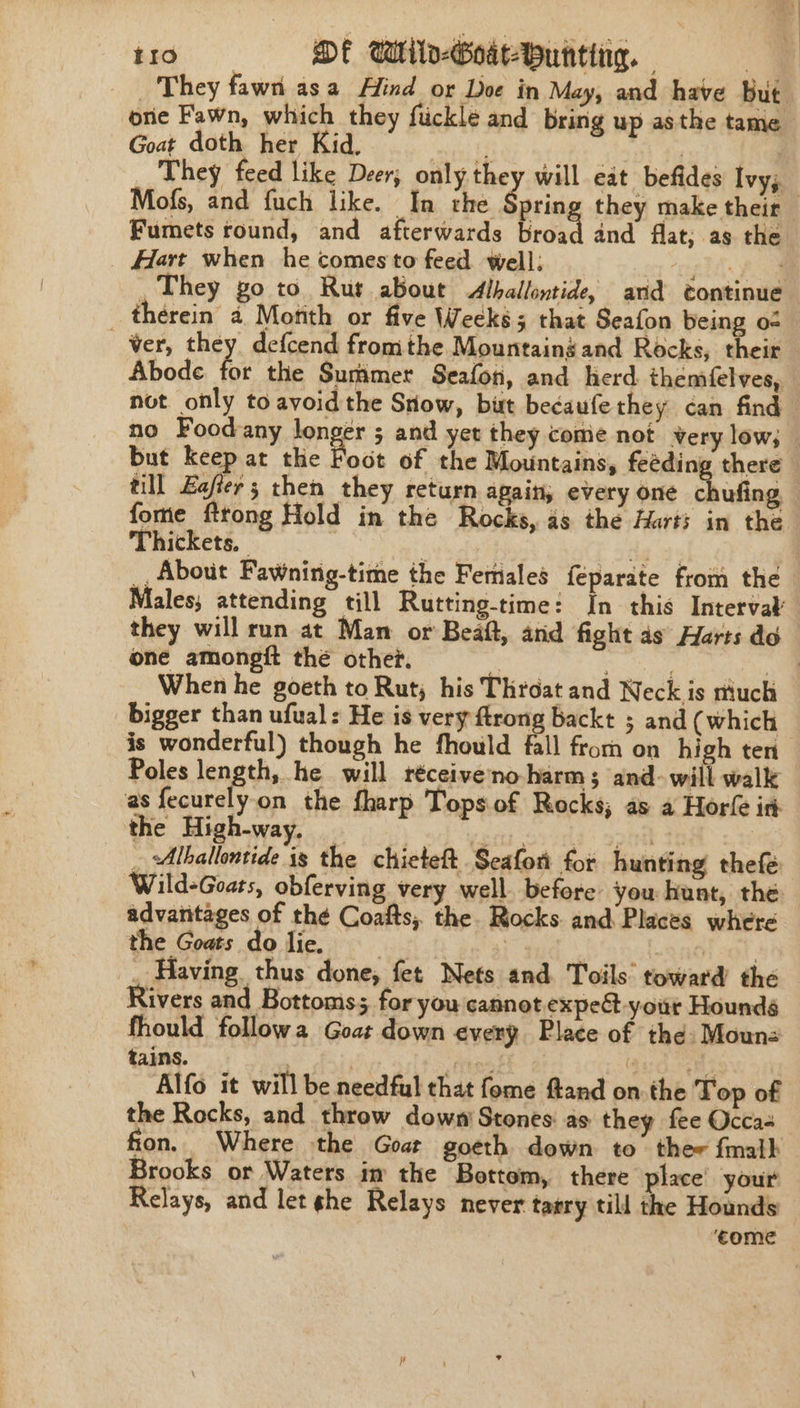 They fawn asa Afind or Doe in May, and have but orie Fawn, which they fuckle and bring up asthe tame Goat doth her Kid, if | | They feed like Deer, only they will eat befides Ivy; Mofs, and {uch like. In the Spring they make their Fumets round, and afterwards broad and flat; as the Hart when he comesto feed well: gy “gl Pa , They go to Rut about Alballontide, and continue therein a Month or five Weeks 5 that Seafon being o« ver, they defcend fromthe Mountaingand Rocks, their Abode for the Summer Seafon, and herd. themfelves, not only to avoid the Snow, but becaufe they can find — no Foodany longer ; and yet they come not very low; — but keep at the Boot of the Mountains, feéding there till Eafier ; then they return again, every one chufiag fome fttong Hold in the Rocks, as the Harts in the Thickets, : de ‘yg: __ About Fawning-time the Feriales féparate from the Males, attending till Rutting-time: In this Interval they will run at Man or Beaft, and fight as Harts do one amongft thé othet. N . When he goeth to Rut, his Throat and Neck is rttuch bigger than ufual: He is very ftrong backt ; and (which is wonderful) though he fhould fall from on high ten Poles lene he will réceiveno-harm; and- will walk as fecurelyon the fharp Tops.of Rocks; as a Horfe ir: the High-way. aa nik tne _ Alballontide is the chieteft Seafon for hunting thefé Wild-Goats, obferving very well. before you hunt, the advantages of thé Coafts, the. Rocks and Places where the Goats do lie. 5} 3 . _ Having thus done, fet Nets and. Toils’ toward the Rivers and Bottoms; for you cannot expe yout Houndé fhould followa Goat down every Place of the Moun- tains. ) Frees Qug yes Alfo it will be needful that fome fand on the Top of the Rocks, and throw down’ Stones: as they fee Occas fion. Where the Goat goeth down to thee fmalk Brooks or Waters im the Bottom, there place’ your Relays, and let she Relays never tarry till the Hounds ‘come