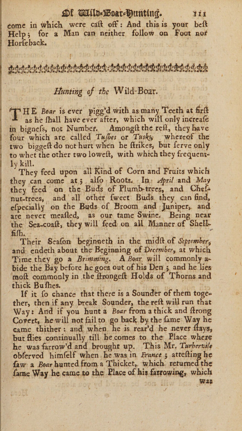 DE Wile Boatapuriting. = tis come in which were caft off: And_ this is your beft Help; for 2 Man can neither follow on Foot not “Horfeback. | Peigetete adeeb tethdat teed dd di | Hunting of the Wild-Boar. : T HE Boar is ever pige'd with as maty Teeth at firt as he fhall have ever after, which will only increafe in bignefs, not Number. .Amongft the ret, they have | four which are called Tufbes or Tusky whereof the two biggeftdo not hurt when he firikes, but ferve only to whet the other two loweft, with which they frequent- ly kill. ut an es cal They feed upon all Kind of Corn and Fruits which | they can come at. alfo Roots. In; pri! and May they feed on the Buds of Plumbtrees, and Chefs ~nut-trees,; and all other fweet Buds. they can find, efpecially on the Buds. of Broom and ;Juniper,. and. are never meafled, as our tame Swine, Being near us Sea-coaft, they will feed: on all Manner of Shell- Their Seafon beginneth in the midft of Seprember, and. endeth about the Beginning of December, at which Time they go a Brimming. A Boar will commonly 2- bide the Bay before he goes out of his Den 5. and he lies ‘moft commonly in the ftrongeft Holds of Thorns and thick Bu fhes. Dae adn Sin Tf it fo chance that there is a Sounder of them toge« ther, then.if any break Sounder, the-reft will run that Way: And if you hunt a Boar from a thick and ftrong Covert, he will not fail to. go back, by the fame: Way he came thither: and. when. he is. rear’d he never ftays, _ but flies continually till hecomes to. the Place where _. he was farrow’d and brought up. This Mr. Turbervile obferved himfelf when. he was in France 5 attefting he - faw a Boar hunted froma Thicket, which. returned the fame Way he. came.to the: Place of his farrowing, which — 7 Was