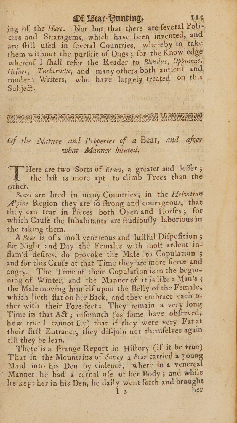 | DEF Wear- Hunting, L15, ing of the Hart. Not but, that there are feveral Poli- cies and Stratagems, which have been invented, and. are fill ufed in feveral Countries, whereby to take them without the purfuit of Dogs; for the Knowledge whereof I fhall refer the Reader to Blondus, Oppianus,: Gefuer, Turberville, and many others both antient and, modern Writers, who have largely treated on fnis.. ~ Subject. } vn TAKS | RAS Sa a STIR RANI AEN IRENE ONT Of the Nature and Pioperies of a Bear, and after | what Manner hunted. Rae are two Sorts of Bears, a greater and leffer 5 Mm the laft is more apt to climb Trees than the other. . Bears are bred in many Countries; in the Helvetian Alpine Region they are fo ftrong and courageous, that they can tear in Pieces both Oxenand Horfes; for which Caufe the Inhabitants are ftudioufly laborious in the taking them. , A Bear is of a moft venereous and luftful Difpofition 5 for Night and Day the Females with moft ardent in- - flam’d defires, do provoke the Male ‘to Copulation 5 and for this Caufe at that Time they are more fierce and angry. The Time of their Copulation'isin the begin- ning of Winter, and the Manner of it is ike a Man’s 5 the Male moving himfelf upon the Belly of the Female, which lieth flat on her Back, and they embrace each o- ther with their Fore-feet: They remain a very long Time in that A@; infomnch (as fome have obferved, how truel cannot fay) that if they were very Fatat their firft Entrance, they dif-join not themfelves again till they be lean. There isa ftrange Report in Hiftory Cif it be true) ‘That in the Mountains of Savoy a Bear carried a Young Maid into his Den by violence, where ina venereal Manner he had a carnal ufe of her Body; and while he kept her in his Den, he daily went forth and brought