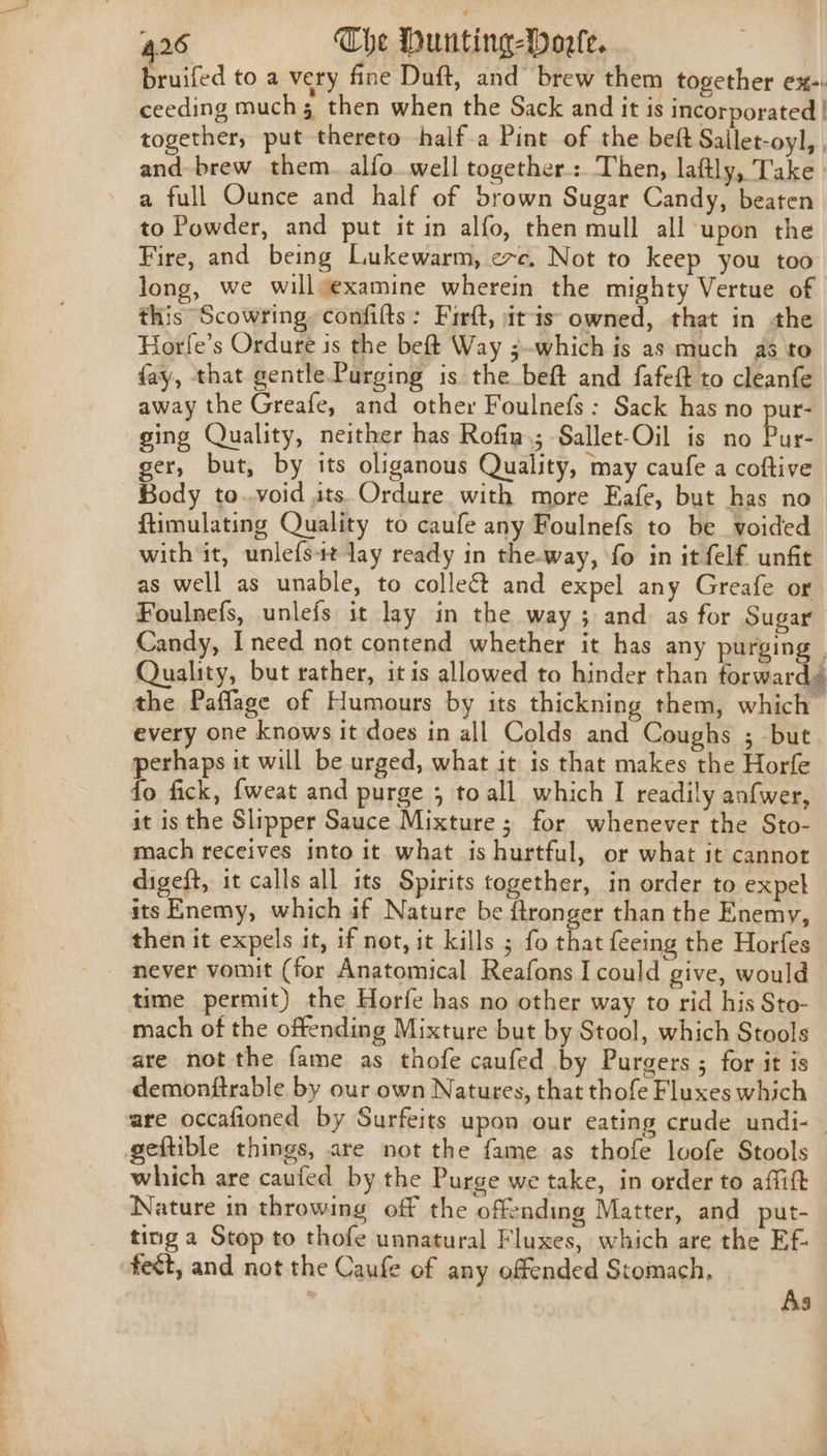 bruifed to a very fine Duft, and brew them together ex-. ceeding much 5 then when the Sack and it is incorporated | together, put thereto -half-a Pint of the beft Sallet-oyl, , and brew them. alfo.well together: Then, laftly, Take a full Ounce and half of brown Sugar Candy, beaten to Powder, and put it in alfo, then mull all upon the Fire, and being Lukewarm, exc. Not to keep you too long, we willyexamine wherein the mighty Vertue of this Scowring confilts: Firft, itis owned, that in the Horle’s Ordure is the beft Way ;~which is as much as to fay, that gentle.Purging is the beft and fafeft to cleanfe away the Greafe, and other Foulnefs: Sack has no pur- sing Quality, neither has Rofia.; Sallet-Oil is no Ea ger, but, by its oliganous Quality, may caufe a coftive Body to..void its. Ordure with more Eafe, but has no ftimulating Quality to caufe any Foulnefs to be voided with it, unlefs4t lay ready in the.way, fo in it felf. unfit as well as unable, to colle&amp; and expel any Greafe or Foulnefs, unlefs it lay in the way ; and. as for Sugar Candy, Ineed not contend whether it has any purging | Quality, but rather, it is allowed to hinder than forward the Paflage of Humours by its thickning them, which — every one knows it does in all Colds and Coughs ; but perhaps it will be urged, what it is that makes the Horfe fo fick, {weat and purge 5 toall which I readily anfwer, it is the Slipper Sauce Mixture ; for whenever the Sto- mach receives into it what is hurtful, or what it cannot digeft, it calls all its Spirits together, in order to expel its Enemy, which if Nature be ftronger than the Enemy, then it expels it, if not, it kills ; fo that {eeing the Horfes never vomit (for Anatomical Reafons I could give, would time permit) the Horfe has no other way to rid his Sto- mach of the offending Mixture but by Stool, which Stools are not the fame as thofe caufed by Purgers ; for it is demonftrable by our own Natures, that thofe Fluxes which are occafioned by Surfeits upon our eating crude undi- — geftible things, are not the fame as thofe lvofe Stools which are caufed by the Purge we take, in order to affitt Nature in throwing off the offending Matter, and put- ting a Stop to thofe unnatural Fluxes, which are the Ef feét, and not the Caufe of any offended Stomach, | As