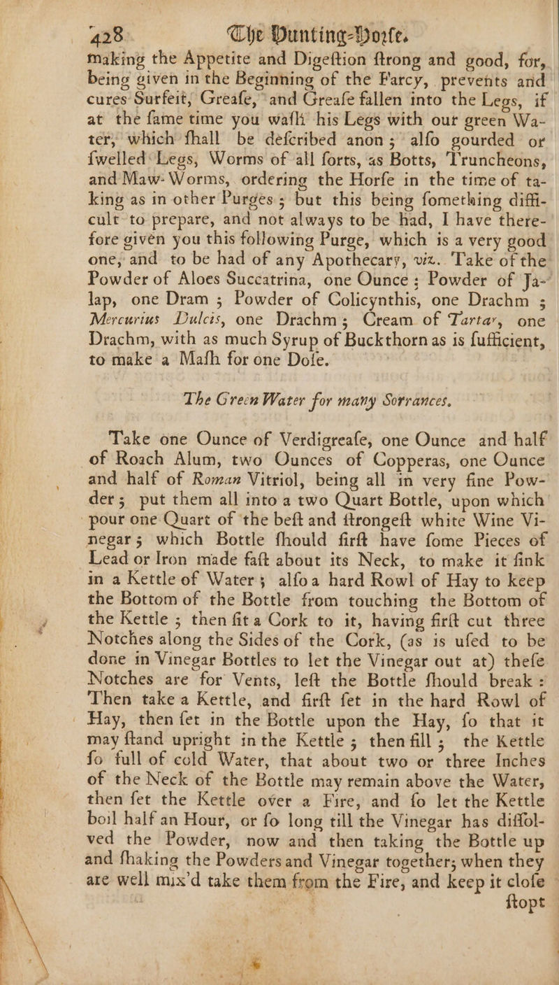 making the Appetite and Digeftion ftrong and good, for, being given in the Beginning of the Farcy, prevents and cures Surfeit, Greafe, and Greafe fallen into the Legs, if at the fame time you waft his Legs with out green Wa- ter, which fhall be defcribed anon; alfo gourded or {welled: Legs, Worms of all forts, as Botts, Truncheons, and Maw: Worms, ordering the Horfe in the time of ta- king as in other Purges; but this being fomething diffi- cult to prepare, and not always to be had, I have there- fore given you this following Purge, which is a very good one, and to be had of any Apothecary, viz. Take of the Powder of Aloes Succatrina, one Ounce ; Powder of Ja-’ lap, one Dram ; Powder of Colicynthis, one Drachm ; Mercurius Dulcts, one Drachms; Cream of Tartar, one Drachm, with as much Syrup of Buckthorn as is fufficient, to make a Mafh for one Dole. The Grein Water for many Sorrances, Take one Ounce of Verdigreafe, one Ounce and half of Roach Alum, two Ounces of Copperas, one Ounce and half of Roman Vitriol, being all in very fine Pow- der; put them all into a two Quart Bottle, upon which pour one Quart of ‘the beft and ftrongeft white Wine Vi- negar; which Bottle fhould firft have fome Pieces of Lead or Iron made faft about its Neck, to make it fink in a Kettle of Water; alfoa hard Rowl of Hay to keep the Bottom of the Bottle from touching the Bottom of the Kettle ; then fita Cork to it, having firft cut three Notches along the Sides of the Cork, (as is ufed to be done in Vinegar Bottles to let the Vinegar out at) thefe Notches are for Vents, left the Bottle fhould break : Then take a Kettle, and firft fet in the hard Rowl of | Hay, then fet in the Bottle upon the Hay, fo that it may ftand upright inthe Kettle; thenfill; the Kettle fo full of cold Water, that about two or three Inches of the Neck of the Bottle may remain above the Water, then fet the Kettle over a Fire, and fo let the Kettle boil half an Hour, or fo long till the Vinegar has diffol- ved the Powder, now and then taking the Bottle up and fhaking the Powders and Vinegar together; when they are well mix’d take them from the Fire, and keep it clofe — | ee ftopt |