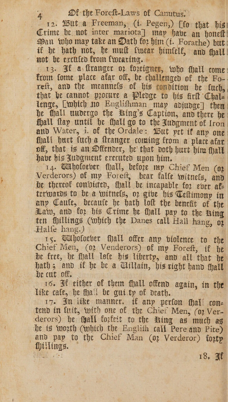 : \ , ~ MDE the Foreft-Laws of Canutus, ’ | 12. Mut a Freeman, (i. Pegen,) [fo that big! Crime be not inter mariota] may have an honeft! Ban who may take an Math for him (i. Forathe) but: if be hath not, be mul Cwear himlelf, ano fhalt | not be ercttfed from {weating. 13. FE a, flranger op foreigner, who thall come: From fome place afar off, be challenged of the Fo-. reft, and the meannels. of bis condition be fuch,, that be cannot procure a Pledge to dis firtt Chale. lenge, Liwbich no Englifhman may adjunge] then he thall uunergo the iking’s Caption, anv there ge. fhall flap until be thall go to the Jusqment of fron and Water, 1. of the Ordale: Wut yet if any one fhal! burt fucha firanger coming from a place afar of, that is an Dffender, he that doth hurt him that have his Judgment erecuted upon him. ‘14. Mhotoever hall, before mp Chief Men (a2 Verderors) of mp Forelt, bear falfe mitnefs, ano be thereof convicted, fhall be incapable for ever af termatds to bea wmitnets, 02 give bis Ceftimony in any Caule, becaute he hath loft the benefit of the Aaw, and for bis Crime be thall pay to the ing ten fillings Cobich the Danes call Hall hang, 92 Halle hang.) | | 15. GUholocber fall offer anp biolence to the Chief Men, (02 Venderors) of my Foreft, if he be free, be fall lefe is liberty, anv all that he: bath; and if be be a Cillain, bis tight hand tall be cut off, - 16. St either of them hall offend again, in the like cafe, be fa'i be qui.ty of death. 17. Sn itke manner, if anp perfon thal’ cone tend in {uit, with one of the Chief Men, (2 Ver- derors) he fgall torfeit to the dking as much ag be is worth (wmbich the Englith calf Pere and Pite) Hiilings. |