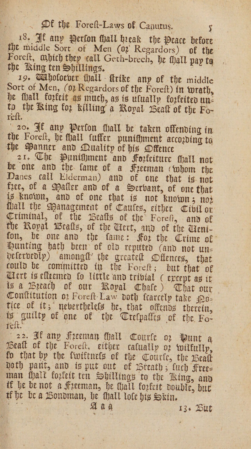 \ |. DF the. Forelt-Laws of, Canutus. 5 18, Jf any Werfon fhall break the Peace before fhe middle Sort of Men (02 Regardors) of the —-Forelt, mbich they call Geth-brech, he hall pay tg «the Bing ten Shillings. | oo thet ae _ 19+ CAholoever tall - trike any of the middle Sort of Men, (02 Regardors of the Foreft) in wrath, be fall fopteit ag much, as is ufually fozfeited un- a the King for killing’ a Royal Beall of the Fo- relic. . 20. FE any Perfon thall be taken offending in the Foreft, te fhall tuffer puniffment according te The Manner and Quality of his Defence _ 2%, Che Puniflment and Forfeiture thall not be one and the. fame of a Freeman «whom the Danes call Elderman) and of one that ig. not free, of a Matter and of a Servant, of one that ig known, and of one that ig not known 5 102 thall the Management of Caules, cither Civil or Criminal, of the Bealls of the Foreft, any of the Royal Wratts, of the Wert, and of the Ueni- fon, be one and the fame: jor the Crime of’ Hunting hath been of old reputed (and not un- —Defervedly) amongtt’ the areatett Milences, that could be committed in the Foret; but that of Qiert iscfleemend fo little and trivial ( except as it is a WBeeach of our Royal Chate ) Chat our Conttitution o2 Foreft-Law doth fcarcelp take jA0- tice of it,” neberthelefs be, that oitends therein, ts guilty of one of the Crefpalles of the. Fo- Feit i 22. Sf any Freeman hall Courfe o2 Punt a Beall of the Forett, either catualiy o2 wilfully, fo that by the {wiftnefs of the Cotirfc, the Beak Doth patit, and is put out of Wteaths; fuch Frees man fhatt forfeit ten Shillings to the King, any ff he benot a Freeman, be hall forfeit double, but the bea Bondman, he thall lote hig Skin. Faas | Aaa 13+ Dut