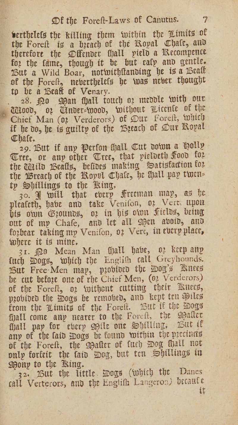 serthelels the killing them ‘within the Limits of the Foreft ig a baeach of the Wopal Chale, and therefore the Offender fall yield a Wecompence for the fame, though it be but eafp and gentle. But a Wild Boar, notwithftanding be is a Weatl of the Poreft, nebverthelefs be wag never thought to be a Beal of Venary. | 28. Qo Wan hall touch og mendle with our Wood, o2 Under-wood, without Licenle of the ~ Chief Man (92 Verderors) of Dur Foreit, which x ie do, he is auilty of the Weeach of Dut Royal Thate. | 29. But if any Perfon hall Cut down a Holly Cree, or any other Tree, that pielveth Food for the Wild Beatts, defines making Satisfaction for the Wreach of the Royel Chale, he Mall pay twen- ty Shillings to the ting. 30. ¥ will that eberp Freeman may, as be pleafeth, babe anv take Venifon, 02 Vert, Upon pis own Grounds, o2 in bis own Fields, being out of my Chafe, and let all Qbcn abvoiv, and forbear taking my Venifon, 02 Vert, tn every place, - Where it is mine, 3 31. $28 Mean Man fhall habe, o2 keep any {uch Dogs, which the Englith call Greyhounds. — But Free-Men may, probvined the Moa’s Anees ‘be cut before one of rhe Chief Men, (02 Verderors) of the Foreft, 02 withont cutting their iunecs, probined the Dogs be removed, and kept ten Wiles from the Limits of the Forelt. But if the sdogs fyall come anp nearer to the Foreft, the Maller hall pay for eberp Qpile one Spilling, wDul if any of the faid spogs be found within the precineds of the Foreft, the after of fuch Dog Mall not only forfeit the fain Don, but ten Shillings in MWony to the ing. | 32. But the tittle. Dos (which the Danes call Verterors, and the Englifh Langeron) becaute it