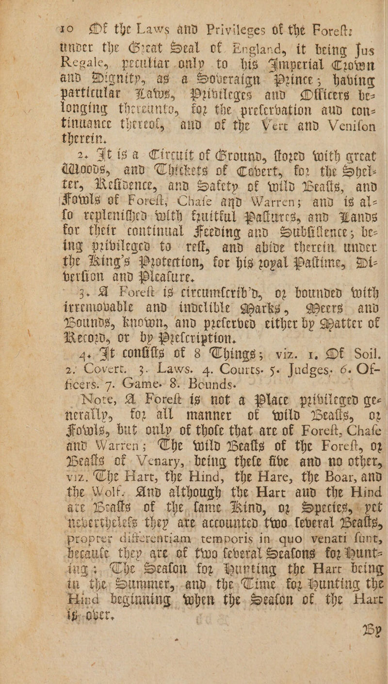 Unber the Great Seal of England, it being Jus Regale, peculiar only to bis Amperial Crown and Dignity, as a Soveraign. Prince; having particular Bats, Wribileres anv Officers be- longing thereunto, fo2 the prefervation aud con- finitance thereof, and of the Vert and Venifon therein. . , 2, FJtisa Circuit of Ground, ftoged with qreat d@ovts, and Chickets of Cebert, for the Spel- ter, Mefidence, and Safety of wild Bealls, anv ‘Fotwls of Foreft; Chafe and Warren; anv tg al- fo teplenif}en with fuitiul yaflures, and Wands for theit continual Feeding and Sublittence; be- ing privileged to reff, and abive therein under the ing’s Protection, for hig zopal Paltime, Di- berfion and leafure. | ‘ 3, A Forett is circumfcrib’p, 02 bounded with irreniobvable and indelible Qparks, Becrs and Bounds, known, and peeferved either by Matter of Recow, or by Peelcription. 4. Jt configs of 8 Chinas; viz. 1. DE Soil. 2. Covert. 3. Laws. 4. Courts. 5. Judges. 6. Of ficers. 7. Game 8. Bounds. eek: Note, &amp; Foreft ig not a lace peibiicaed gee nerailp, fo2 all manner of wild Bealls, o2 Fowls, but onlp of thofe that are of Foreit, Chafe ant Warren; Che wild Beafts of the Foreft, 02 Wealis of Venary, being thele fibe and no other, viz. (he Hart, the Hind, the Hare, the Boar, and the Wolt.. Anp although the Hart aud the Hind ace Bealls of the. fame Hind, og Species,” pet newerthelefs they ate accounted two. feberal Bealls, proprer differentiam temporis in quo venati funt, hecaute they ate of two feberal Scafongs for Hunt- dngs. Che Seaton for burting the Harr being in the: Summer,..and. the,Cime. fo bunting the Hind beginning, when the. Seaton of the Hart ig,-ober. Wega | 2p *